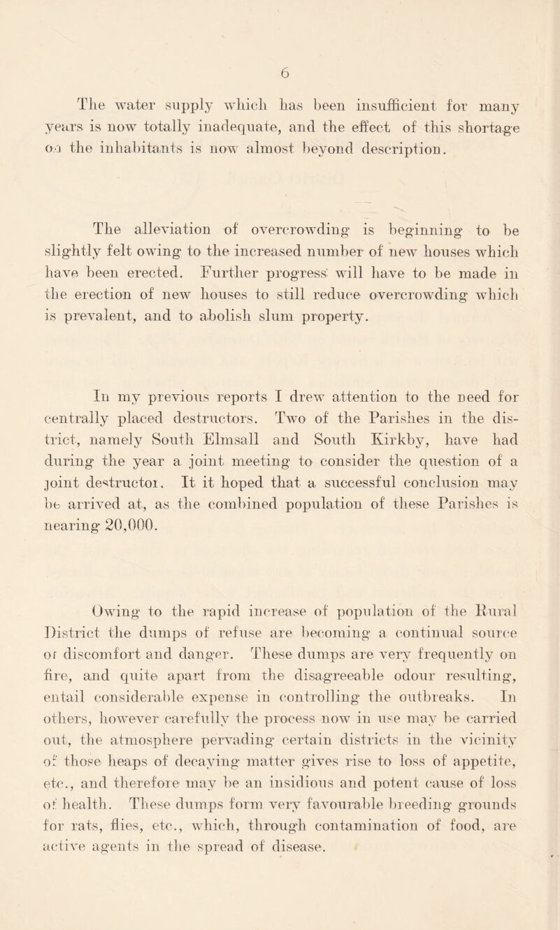 The. water supply which has been insufficient for many years is now totally inadequate, and the effect of this shortage on the inhabitants is now almost beyond description. The alleviation of overcrowding is beginning to be slightly felt owing to the increased number of new houses which have been erected. Further progress' will have to be made in the erection of new houses to still reduce overcrowding which is prevalent, and to abolish slum property. In my previous reports I drew attention to the need for centrally placed destructors. Two of the Parishes in the dis- trict, namely South Elmsall and South Kirkbv, have had during the year a joint meeting to consider the question of a joint destructor. It it hoped that a successful conclusion may be arrived at, as the combined population of these Parishes is nearing 20,000. Owing to the rapid increase of population of the Rural District the dumps of refuse are becoming a continual source or discomfort and danger. These dumps are very frequently on fire, and quite apart from the disagreeable odour resulting, entail considerable expense in controlling the outbreaks. In others, however carefully the process now in use may be carried out, the atmosphere pervading certain districts in the vicinity o: those heaps of decaying matter gives rise to loss of appetite, etc., and therefore may be an insidious and potent cause of loss of health . These dumps form very favourable breeding grounds for rats, flies, etc., which, through contamination of food, are active agents in the spread of disease.