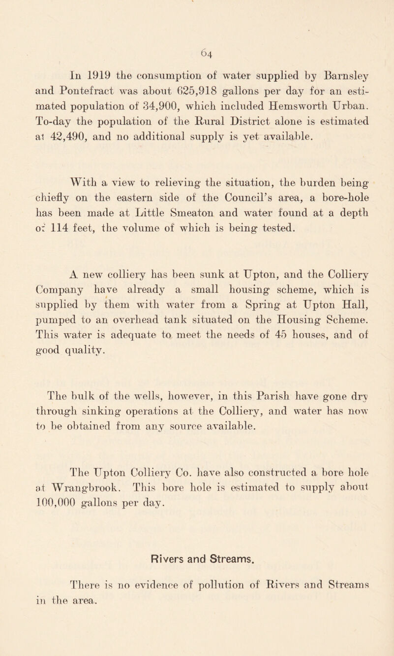 In 1919 the consumption of water supplied by Barnsley and Pontefract was. about. 625,918 gallons per day for an esti- mated population of 34,900, which included Hemsworth Urban. To-day the population of the Rural District, alone is estimated at 42,490, and no additional supply is yet available. With a view to relieving the situation, the burden being chiefly on the eastern side of the Council’s area, a bore-hole has been made at Little Smeaton and water found at a depth of 114 feet, the volume of which is being tested. A new colliery has been sunk at Upton, and the Colliery Company have already a. small housing scheme, which is supplied by them with water from a. Spring at Upton Hall, pumped to an overhead tank situated on the Housing Scheme. This water is adequate to meet, the needs of 45 houses, and of good quality. The bulk of the wells, however, in this Parish have gone dry through sinking operations at the Colliery, and water has now to be obtained from any source available. The Upton Colliery Co. have also constructed a bore hole at Wrangbrook. This bore hole is estimated to supply about 100,000 gallons per day. Rivers and Streams. There is no evidence of pollution of Rivers and Streams in the area..