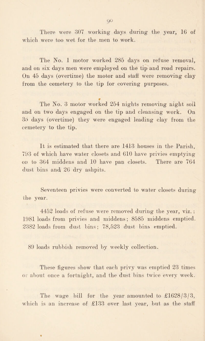 There were 807 working days during the year, 16 of which were too wet for the men to work. The No. 1 motor worked 285 days on refuse removal, and on six days men were employed on the tip and road repairs. On 45 days (overtime) the motor and staff w-ere removing clay from the cemetery to the tip for covering purposes. * The No. 3 motor worked 254 nights removing night soil and on two days engaged on the tip and cleansing work. On 35 days (overtime) they were engaged leading clay from the cemetery to the tip. It is estimated that there are 1413 houses in the Parish, 793 of which have water closets and 610 have privies emptying on to 364 middens and 10 have pan closets. There are 764 dust bins ancf 26 dry ashpits. Seventeen privies were converted to water closets during the year. 4452 loads of refuse were removed during the year, viz. : 1981 loads from privies and middens; 8585 middens emptied. 2382 loads from dust bins; 78,523 dust bins emptied. 89 loads rubbish removed by w-eekly collection. These figures show that each privy w-as emptied 23 times or about once a fortnight, and the dust bins twdee every Aveek. The wmge bill for the year amounted to £1628/3/3, which is an increase of £133 over last year, but as the staff «