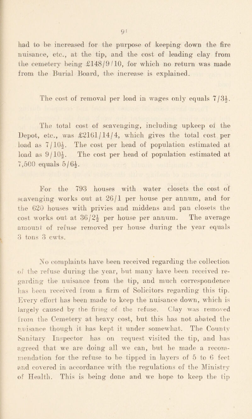 had to be increased for the purpose of keeping down the fire nuisance, etc., at the tip, and the cost of leading clay from the cemetery being £148 / 9 /10, for which no return was made from the Burial Board, the increase is explained. Idle cost of removal per load in wages only equals 7/31. The total cost of scavenging, including upkeep of the Depot, etc., was £2161/14/4, which gives the total cost per load as 7/10J. The cost per head of population estimated at load as 9/10J. The cost per head of population estimated at 7,500 equals 5/6J. For the 793 houses with water closets the cost of scavenging works out at 26/1 per house per annum, and for the 620 houses with privies and middens and pan closets the cost works out at 36j2h per house per annum. The average amount of refuse removed per house during the year equals 3 tons 3 cwts. No complaints have been received regarding the collection of the refuse during the year, but many have been received re- garding the nuisance from the tip, and much correspondence has been received from a firm of Solicitors regarding this tip. Every effort has been made to keep the nuisance down, which is largely caused by the firing of the refuse. Clay was removed from the Cemetery at heavy cost, but this has not abated the nuisance though it has kept it under somewhat. The County Sanitary Inspector has on request visited the tip, and has agreed that we are doing all we can, but he made a recom- mendation for the refuse to be tipped in layers of 5 to 6 feet and covered in accordance with the regulations of the Ministry of Health. This is being clone and we hope to keep the tip