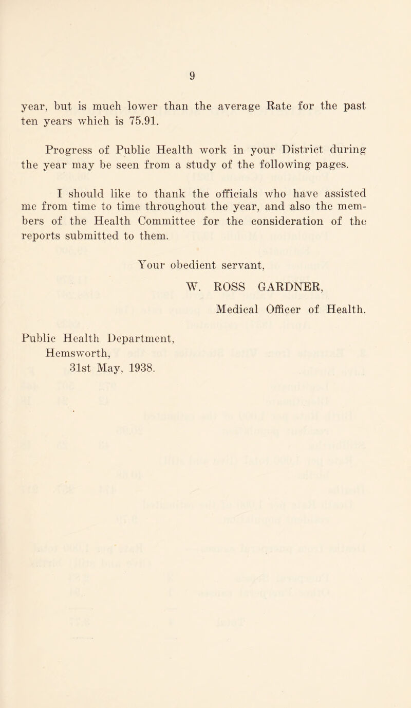 year, but is much lower than the average Rate for the past ten years which is 75.91. Progress of Public Health work in your District during the year may be seen from a study of the following pages. I should like to thank the officials who have assisted me from time to time throughout the year, and also the mem- bers of the Health Committee for the consideration of the reports submitted to them. Your obedient servant, W. ROSS GARDNER, Medical Officer of Health. Public Health Department, Hemsworth, 31st May, 1938.