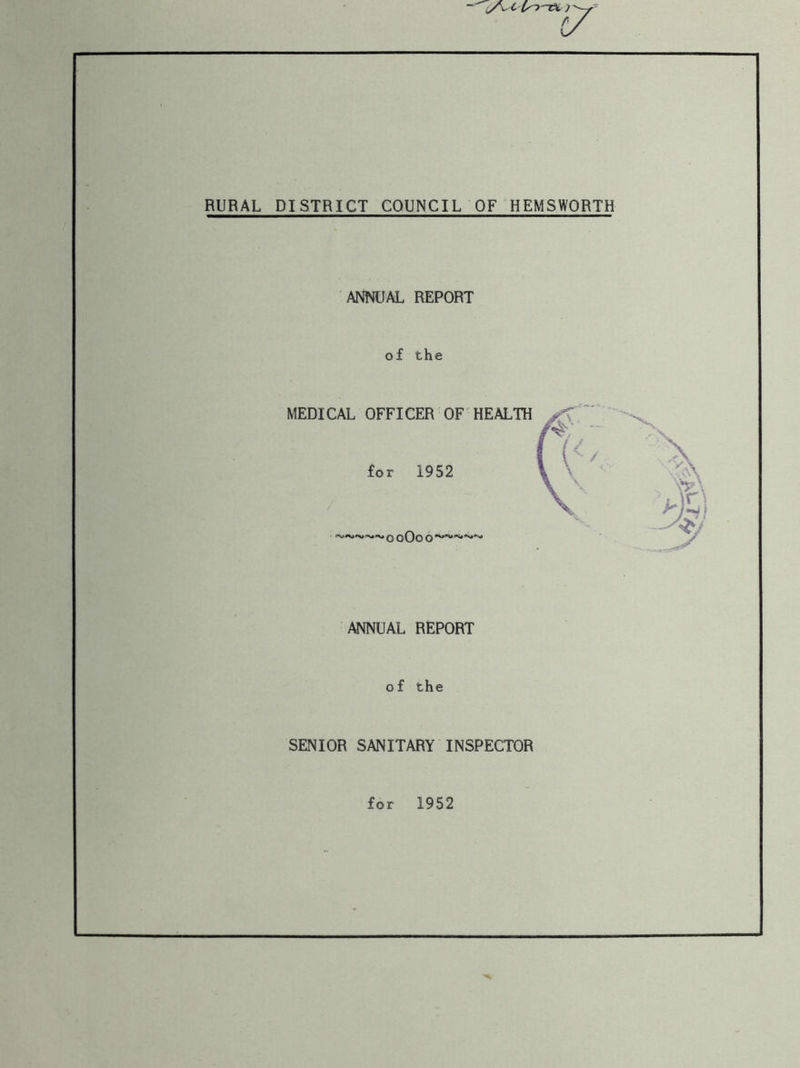 RURAL DISTRICT COUNCIL OF HEMSWORTH ANNUAL REPORT of the MEDICAL OFFICER OF HEALTH for 1952 o 0O0o ~~~~~ ANNUAL REPORT of the SENIOR SANITARY INSPECTOR for 1952