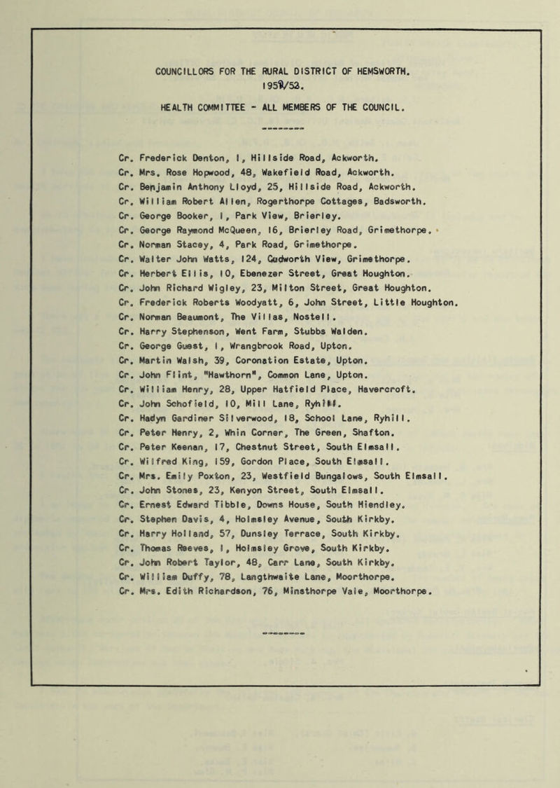 COUNCILLORS FOR THE RURAL DISTRICT OF HEMSWORTH. 195^/52. HEALTH COMMITTEE - ALL MEMBERS OF THE COUNCIL. Cr. Frederick Denton, I, Hillside Road, Ackworth. Cr. Mrs. Rose Hopwood, 48, Wakefield Road, Ackworth. Cr. Benjamin Anthony Lloyd, 25, Hillside Road, Aekworth. Cr. William Robert Allen, Rogerthorpe Cottages, Badsworth. Cr. George Booker, I, Park View, Brierley. Cr. George Raymond McQueen, 16, Brierley Road, Grimethorpe. • Cr. Norman Stacey, 4, Park Road, Grimethorpe. Cr. Walter John Watts, 124, Gudworth View, Grimethorpe. Cr. Herbert Ellis, 10, Ebenezer Street, Great Houghton. Cr. John Richard Wigley, 23, Milton Street, Great Houghton. Cr. Frederick Roberts Woodyatt, 6, John Street, Little Houghton. Cr. Norman Beaumont, The Villas, Nostell. Cr. Harry Stephenson, Went Farm, Stubbs Walden. Cr. George Guest, I, Wrangbrook Road, Upton. Cr. Martin Walsh, 39, Coronation Estate, Upton. Cr. John Flint, Hawthorn11, Common Lane, Upton. Cr. William Henry, 28, Upper Hatfield Place, Havercroft. Cr. John Schofield, 10, Mill Lane, RyhJM. Cr. Hadyn Gardiner Stlverwood, 18, School Lane, Ryhill. Cr. Peter Henry, 2, Whin Corner, The Green, Shafton. Cr. Peter Keenan, 17, Chestnut Street, South Elmsall. Cr. Wilfred King, 159, Gordon Place, South Elmsall. Cr. Mrs. Emily Poxton, 23, Westfield Bungalows, South Elmsall. Cr. John Stones, 23, Kenyon Street, South Elmsall. Cr. Ernest Edward Tibbie, Downs House, South Hiendley. Cr. Stephen Davis, 4, Holmsley Avenue, South Kirkby. Cr. Harry Holland, 57, Duns ley Terrace, South Kirkby, Cr. Thomas Reeves, I, Holmsley Grove, South Kirkby. Cr. John Robert Taylor, 48, Carr Lane, South Kirkby. Cr. William Duffy, 78, Langthwaiie Lane, Moorthorpe. Cr. Mrs. Edith Richardson, 76, Minsthorpe Vale, Moorthorpe.