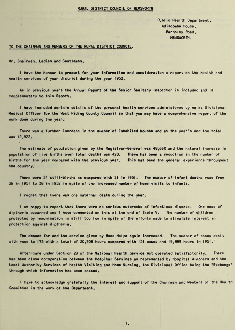 TO THE CHAIRMAN AND NCMBERS OF THE RURAL DISTRICT COUNCIL. Public Health Department, Adiscombe House, Barnsley Road, HEMSWORTH. Mr. Chairman, Ladies and Gentlemen, I have the honour to present for your information and consideration a report on the health and health services of your district during the year 1952. As in previous years the Annual Report of the Senior Sanitary Inspector is included and is complementary to this Report. I have included certain details of the personal health services administered by me as Divisional Medical Officer for the West Riding County Council so that you may have a comprehensive report of the work done during the year. There was a further increase in the number of inhabited houses and at the year’s end the total was 12,922. The estimate of population given by the Registrar-General was 48,660 and the natural increase in population of live births over total deaths was 420. There has been a reduction in the number of births for the year compared with the previous year. This has been the general experience throughout the country. There were 24 still-births as compared with 21 in 1951. The number of infant deaths rose from 36 in 1951 to 38 in 1952 in spite of the increased number of home visits to infants. I regret that there was one maternal death during the year. I am happy to report that there were no serious outbreaks of infectious disease. Oie case of diptheria occurred and I have commented on this at the end of Table V. The number of children protected by immunisation is still too low in spite of the efforts made to stimulate interest in protection against diptheria. The demand for and the service given by Home Helps again increased. The number of cases dealt with rose to 173 with a total of 20,908 hours compared with 151 cases and 19,889 hours in 1951. After-care under Section 28 of the National Health Service Act operated satisfactorily. There has been close co-operation between the Hospital Services as represented by Hospital Almoners and the Local Authority Services of Health Visiting and Home Nursing, the Divisional Office being the Exchange1’ through which information has been passed, I have to acknowledge gratefully the interest and support of the Chairman and Members of the Health Committee in the work of the Department.