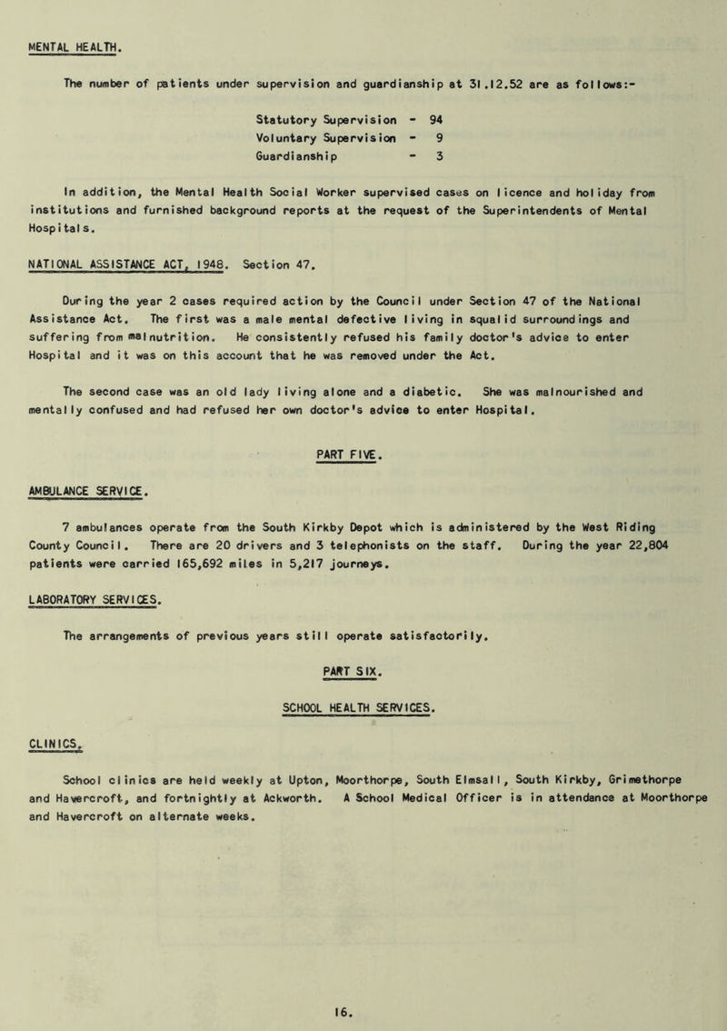 MENTAL HEALTH. The number of patients under supervision and guardianship at 31.12.52 are as follows:- Statutory Supervision - 94 Voluntary Supervision “ 9 Guardianship  3 In addition, the Mental Health Social Worker supervised cases on licence and holiday from institutions and furnished background reports at the request of the Superintendents of Mental Hospitals. NATIONAL ASSISTANCE ACT, 1948. Section 47. During the year 2 cases required action by the Council under Section 47 of the National Assistance Act. The first was a male mental defective living in squalid surroundings and suffering from malnutrition. He consistently refused his family doctor's advice to enter Hospital and it was on this account that he was removed under the Act. The second case was an old lady living alone and a diabetic. She was malnourished and mentally confused and had refused her own doctor's advice to enter Hospital. PART FIVE. AMBULANCE SERVICE. 7 ambulances operate from the South Kirkby Depot which is administered by the West Riding County Council. There are 20 drivers and 3 telephonists on the staff. During the year 22,804 patients were carried 165,692 miles in 5,217 journeys. LABORATORY SERVICES. The arrangements of previous years still operate satisfactorily. PART SIX. SCHOOL HEALTH SERVICES. CLINICS. School clinics are held weekly at Upton, Moorthorpe, South Elmsall, South Kirkby, Grimethorpe and Havercroft, and fortnightly at Ackworth. A School Medical Officer is in attendance at Moorthorpe and Havercroft on alternate weeks.