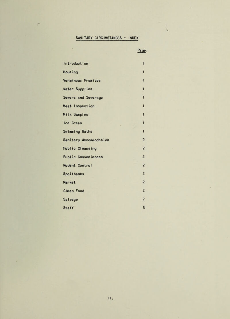 SANITARY CIRCUMSTANCES - INDEX Page. Introduction I Housing I Verminous Premises I Water Supplies I Sewers and Sewerage I Meat Inspection I Milk Samples I Ice Cream I Swimming Baths I Sanitary Accommodation 2 Public Cleansing 2 Public Conveniences 2 Rodent Control 2 Spoil banks 2 Market 2 Clean Food 2 Salvage 2 Staff 3