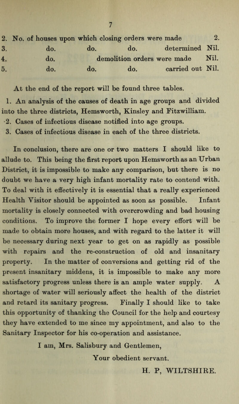 2. No. of houses upon which closing orders were made 2. 3. do. do. do. determined Nil. 4. do. demolition orders were made Nil. 5. do. do. do. carried out Nil. At the end of the report will be found three tables. 1. An analysis of the causes of death in age groups and divided into the three districts, Hemsworth, Kinsley and Fitzwilliam. 2. Cases of infectious disease notified into age groups. 3. Cases of infectious disease in each of the three districts. In conclusion, there are one or two matters I should like to allude to. This being the first report upon Hemsworth as an Urban District, it is impossible to make any comparison, but there is no doubt we have a very high infant mortality rate to contend with. To deal with it effectively it is essential that a really experienced Health Visitor should be appointed as soon as possible. Infant mortality is closely connected with overcrowding and bad housing conditions. To improve the former I hope every effort will be made to obtain more houses, and with regard to the latter it will be necessary during next year to get on as rapidly as possible with repairs and the re-construction of old and insanitary property. In the matter of conversions and getting rid of the present insanitary middens, it is impossible to make any more satisfactory progress unless there is an ample water supply. A shortage of water will seriously affect the health of the district and retard its sanitary progress. Finally I should like to take this opportunity of thanking the Council for the help and courtesy they have extended to me since my appointment, and also to the Sanitary Inspector for his co-operation and assistance. I am, Mrs. Salisbury and Gentlemen, Your obedient servant. H. P, WILTSHIRE.