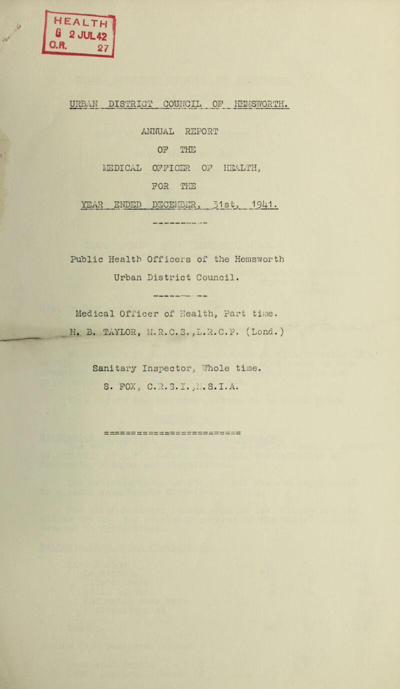 URBAN DISTRICT COUNCIL _ OP _ HSMSWORTH ANNUAL REPORT OP THE MEDICAL OPPICER OP HEALTH, FOR THE YEAR ENDED DECEMBER, 31st, 1941- Public Health Officers of the Hemsworth Urban District Council. Medical Officer of Health, Part time. H. B. TAYLOR, M.R.C.3.,L.R.C.P. (Lond.) Sanitary Inspector, /hole time, s. POX, C.R. 3.1. ,it, S. I. A.