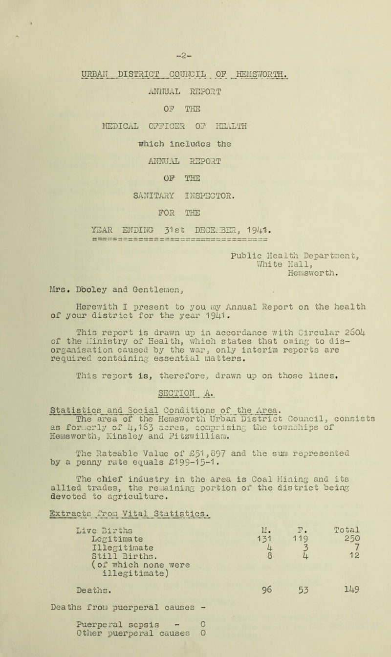 -2- URBAIT DISTRICT COUNCIL _ OP HEMSWORTH. ANNUAL REPORT OP THE MEDICAL OFFICER OP HEALTH which includes the ANNUAL REPORT OF THE SANITARY INSPECTOR. FOR THE YEAR ENDING 31 st DECE;T3ER, 1941'. Public Health Department, White Hall, Hemsworth. Mrs. Dooley and Gentlemen, Herewith I present to you my Annual Report on the health of your district for the year 1941. This report is drawn up in accordance with Circular 2S04 of the Ministry of Health, which states that owing to dis- organisation caused by the war, only interim reports are required containing essential matters. This report is, therefore, drawn up on those lines, SECTION A._ Statistics and Social Conditions. of _the_ Area. The area of the Hemsworth Urban District Council, consists as formerly of 4*163 acres, comprising the townships of Hemsworth, Kinsley and Fitzwilliam. The Rateable Value of £51*697 and the sum represented by a penny rate equals £199-15-1. The chief industry in the area is Coal Mining and its allied trades, the remaining portion of the district being devoted to agriculture. Extracts rom Vital Statistics. Total 250 7 12 149 Deaths from puerperal causes - Puerperal sepsis - 0 Other puerperal causes 0 Live Births Legitimate Illegitimate Still Births. (of which none were illegitimate) M. 131 4 3 119 3 4 Deaths. 96 53