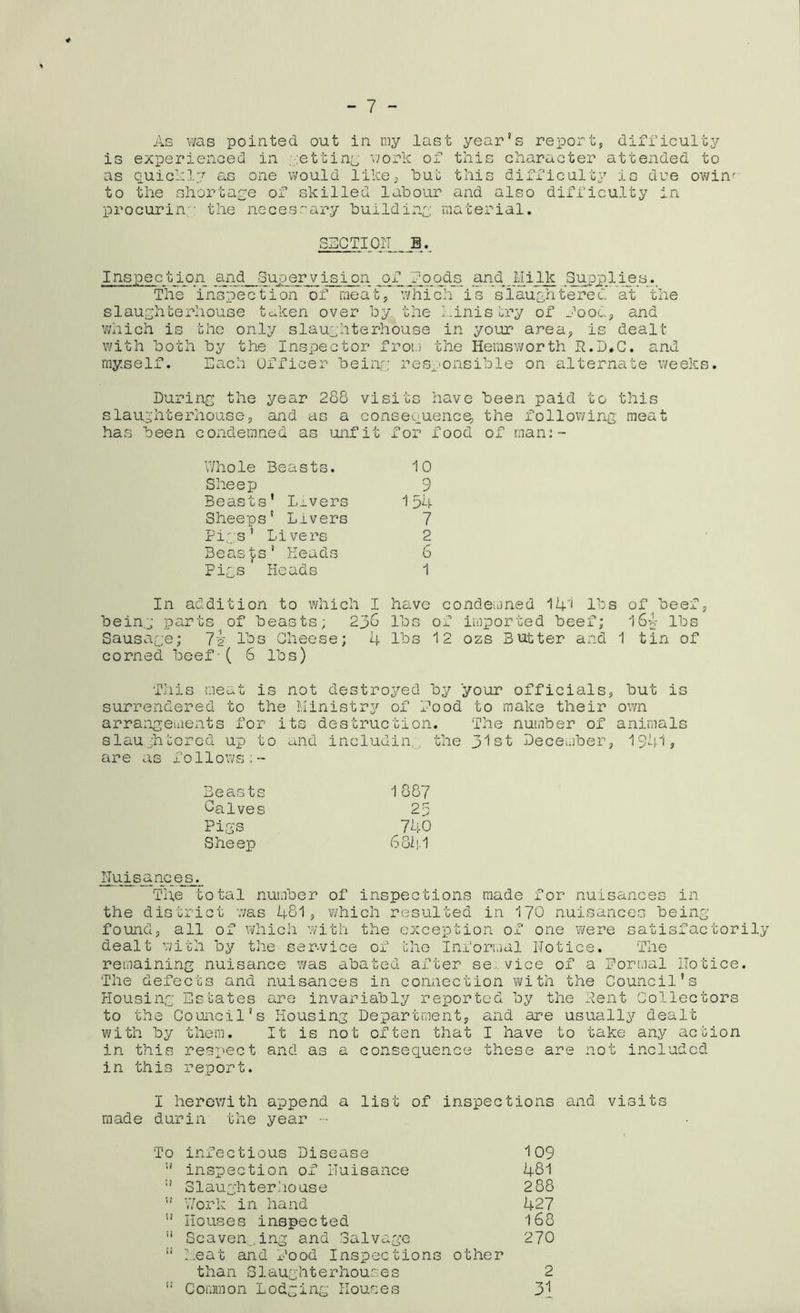 - 7 - As was pointed out in my last year’s report, difficulty is experienced in retting work of this character attended to as quickly as one would like, tut this difficulty is due owin' to the shortage of skilled labour and also difficulty in procuring the necessary building material. SUCTION a. Inspection and Supervision jqf_Ejoods and. Uilk Supplies. The inspection of meat, which is slaughtered at the slaughterhouse taken over by the finis cry of food, and which is the only slaughterhouse in your area, is dealt with both by the Inspector from the Hemsworth R.D*C. and myself. Each Officer being responsible on alternate weeks. During the year 288 visits have been paid to this slaughterhouse, and as a consequence, the following meat has been condemned as unfit for food of man:- Whole Beasts. 10 Sheep 9 Beasts’ Livers 1 54 Sheeps’ Livers 7 Pigs’ Livers 2 Beasts’ Reads 6 Pigs Heads 1 In addition to which I being parts of beasts; 236 Sausage; 7? lbs Cheese; 4 corned beef-( 6 lbs) have condemned 14'i lbs of beef, lbs of imported beef; 164 lbs lbs 12 ozs Butter and 1 tin of This meat is not destroyed by your officials, but is surrendered to the Ministry of food to make their own arrangements for its destruction. The number of animals slaughtered up to and includin... the 31st December, 1941? are as follows;- Beasts 1887 Oalves 25 Pigs 740 Sheep 6811-1 Nuisances. The total number of inspections made for nuisances in the district was 481, which resulted in 170 nuisances being- found, all of which with the exception of one were satisfactorily dealt with by the service of the Informal Notice. The remaining nuisance was abated after service of a formal Notice. The defects and nuisances in connection with the Council’s Housing Estates are invariably reported by the Pent Collectors to the Council’s Housing Department, and are usually dealt with by them. It is not often that I have to take any action in this respect and as a consequence these are not included in this report. I herewith append a list of inspections and visits made durin the year - To infectious Disease 109  inspection of Nuisance 481 Slaughterhouse 2 88 ” Work in hand 427 11 Houses inspected 168 11 Scavenging and Salvage 270 !i Meat and food Inspections other than Slaughterhouses 2 i! Common Lodging Houses 31