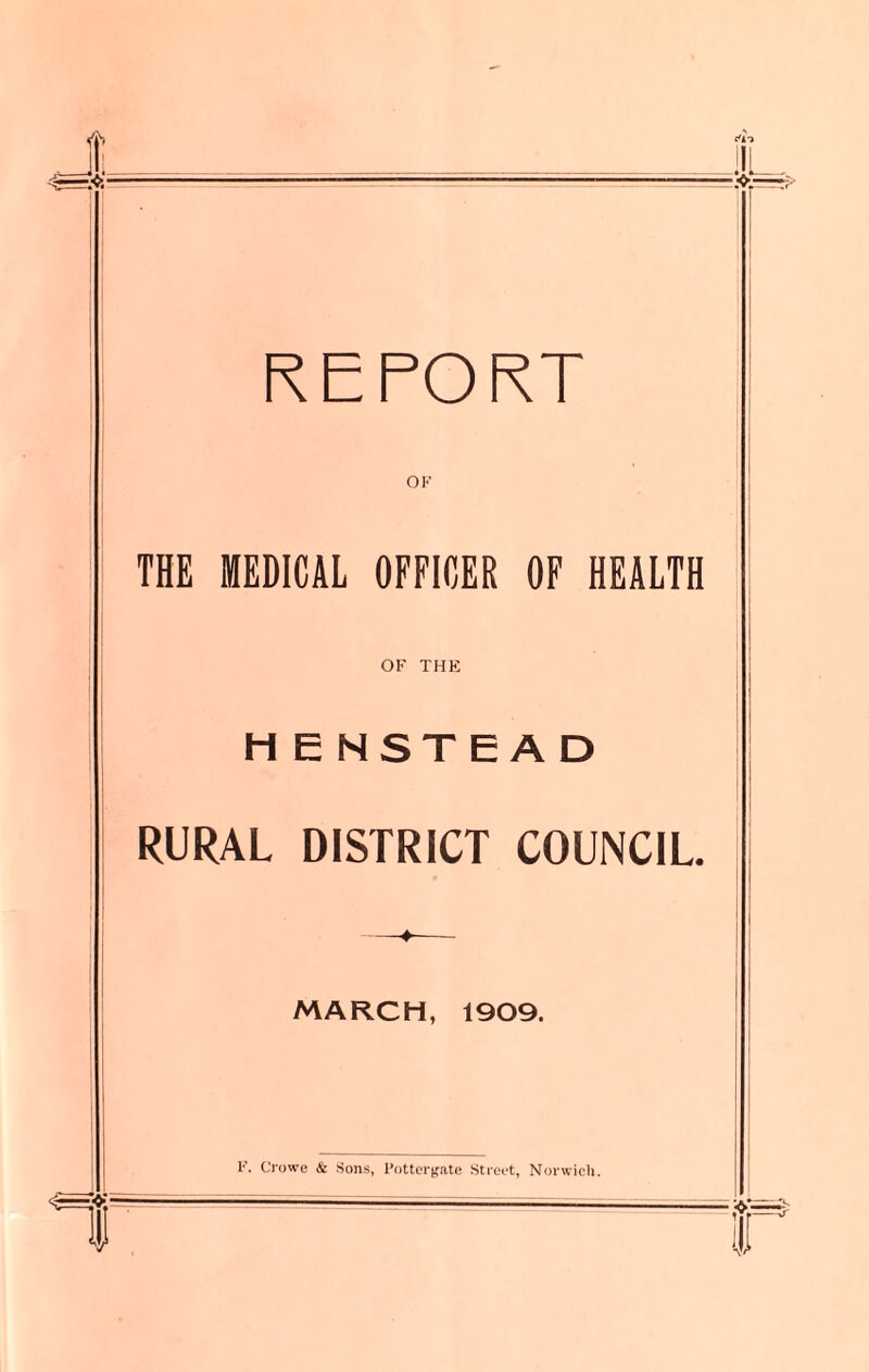 REPORT THE MEDICAL OFFICER OF HEALTH OF THE H E NSTEAD RURAL DISTRICT COUNCIL ♦ MARCH, 1909. F. Crowe & Sons, Pottergate Street, Norwich.