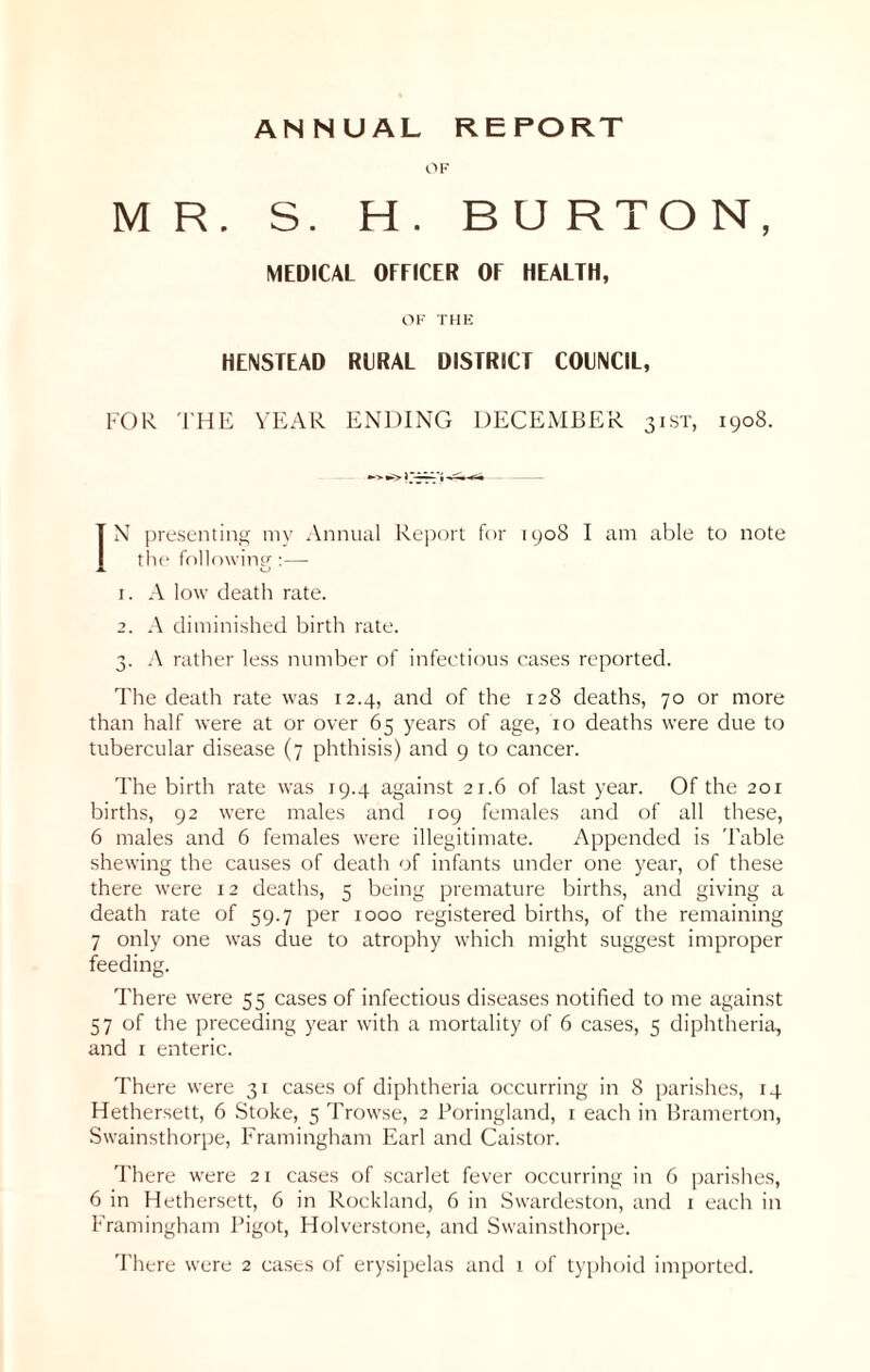 ANNUAL REPORT OF MR. S. H . BU RTO N, MEDICAL OFFICER OF HEALTH, OF THE HENSTEAD RURAL DISTRICT COUNCIL, FOR THE YEAR ENDING DECEMBER 31 ST, 1908. IN presenting my Annual Report for 1908 I am able to note the following:— 1. A low death rate. 2. A diminished birth rate. 3. A rather less number of infectious cases reported. The death rate was 12.4, and of the 128 deaths, 70 or more than half were at or over 65 years of age, 10 deaths were due to tubercular disease (7 phthisis) and 9 to cancer. The birth rate was 19.4 against 21.6 of last year. Of the 201 births, 92 were males and 109 females and of all these, 6 males and 6 females were illegitimate. Appended is 'Fable shewing the causes of death of infants under one year, of these there were 12 deaths, 5 being premature births, and giving a death rate of 59.7 per 1000 registered births, of the remaining 7 only one was due to atrophy which might suggest improper feeding. There were 55 cases of infectious diseases notified to me against 57 of the preceding year with a mortality of 6 cases, 5 diphtheria, and 1 enteric. There were 31 cases of diphtheria occurring in 8 parishes, 14 Hethersett, 6 Stoke, 5 Trowse, 2 Poringland, 1 each in Bramerton, Swainsthorpe, Framingham Earl and Caistor. There were 21 cases of scarlet fever occurring in 6 parishes, 6 in Hethersett, 6 in Rockland, 6 in Swardeston, and 1 each in Framingham Bigot, Holverstone, and Swainsthorpe. There were 2 cases of erysipelas and 1 of typhoid imported.