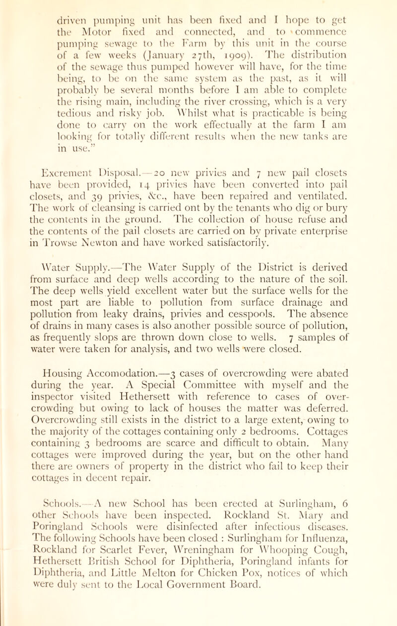 the Motor fixed and connected, and to 'commence pumping sewage to the Farm by this unit in the course of a few weeks (January 27th, 1909). The distribution of the sewage thus pumped however will have, for the time being, to be on the same system as the past, as it will probably be several months before 1 am able to complete the rising main, including the river crossing, which is a very tedious and risky job. Whilst what is practicable is being done to carry on the work effectually at the farm I am looking for totally different results when the new tanks are in use.” Excrement Disposal.—20 new privies and 7 new pail closets have been provided, 14 privies have been converted into pail closets, and 39 privies, &c., have been repaired and ventilated. The work of cleansing is carried ont by the tenants who dig or bury the contents in the ground. The collection of house refuse and the contents of the pail closets are carried on by private enterprise in Trowse Newton and have worked satisfactorily. Water Supply.—The Water Supply of the District is derived from surface and deep wells according to the nature of the soil. The deep wells yield excellent water but the surface wells for the most part are liable to pollution from surface drainage and pollution from leaky drains, privies and cesspools. The absence of drains in many cases is also another possible source of pollution, as frequently slops are thrown down close to wells. 7 samples of water were taken for analysis, and two wells were closed. Housing Accomodation.—3 cases of overcrowding were abated during the year. A Special Committee with myself and the inspector visited Hethersett with reference to cases of over- crowding but owing to lack of houses the matter was deferred. Overcrowding still exists in the district to a large extent, owing to the majority of the cottages containing only 2 bedrooms. Cottages containing 3 bedrooms are scarce and difficult to obtain. Many cottages were improved during the year, but on the other hand there are owners of property in the district who fail to keep their cottages in decent repair. Schools. A new School has been erected at Surlingham, 6 other Schools have been inspected. Rockland St. Mary and Poringland Schools were disinfected after infectious diseases. The following Schools have been closed : Surlingham for Influenza, Rockland for Scarlet Fever, Wreningham for Whooping Cough, Hethersett British School for Diphtheria, Poringland infants for Diphtheria, and Little Melton for Chicken Pox, notices of which were duly sent to the Local Government Board.