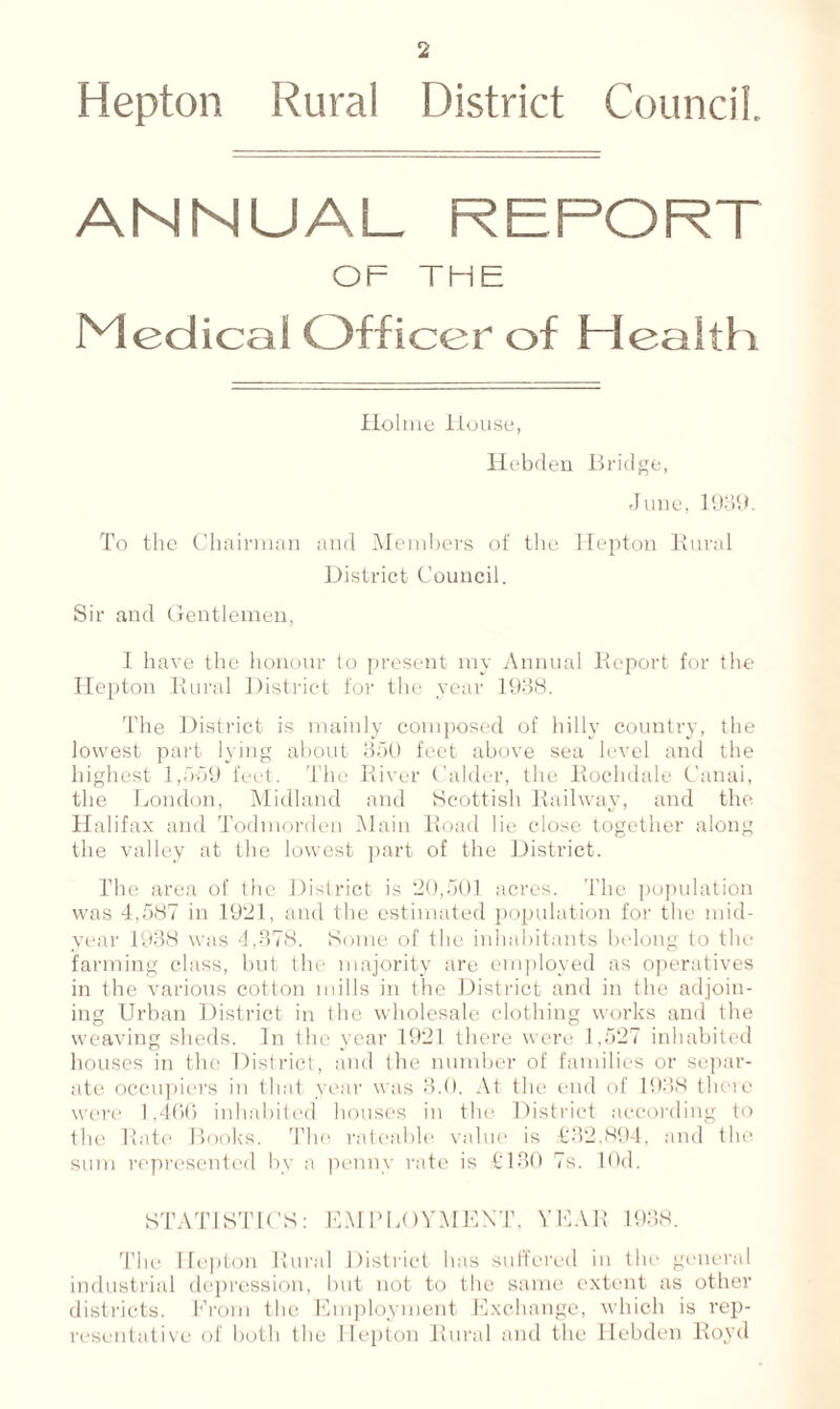 Hepton Rural District Council. ANNUAL REPORT OF THE Medical Officer of Health Holme House, Hebden Bridge, June, 1989. To the Chairman and Members of the Hepton Rural District Council. Sir and Gentlemen, I have the honour to present my Annual Report for the Hepton Rural District for the year 1938. The District is mainly composed of hilly country, the lowest part lying about 350 feet above sea level and the highest 1,559 feet. The River Calder, the Rochdale Canal, the London, Midland and Scottish Railway, and the Halifax and Todmorden Main Road lie close together along the valley at the lowest part of the District. The area of the District is 20,501 acres. The population was 4,587 in 1921, and the estimated population for the mid- year 1938 was 4,378. Some of the inhabitants belong to the farming class, but the majority are employed as operatives in the various cotton mills in the District and in the adjoin- ing Urban District in the wholesale clothing works and the weaving sheds. In the year 1921 there were 1,527 inhabited houses in the District, and the number of families or separ- ate occupiers in that year was 3.0. At the end of 1938 there were 1,466 inhabited houses in the District according to the Rate Books. The rateable value is £32.894, and the sum represented bv a penny rate is £130 7s. lOd. STATISTICS: EMPLOYMENT, YEAR 1938. The Hepton Rural District has suffered in the general industrial depression, but not to the same extent as other districts. From the Employment Exchange, which is rep- resentative of both the Hepton Rural and the Hebden Rovd