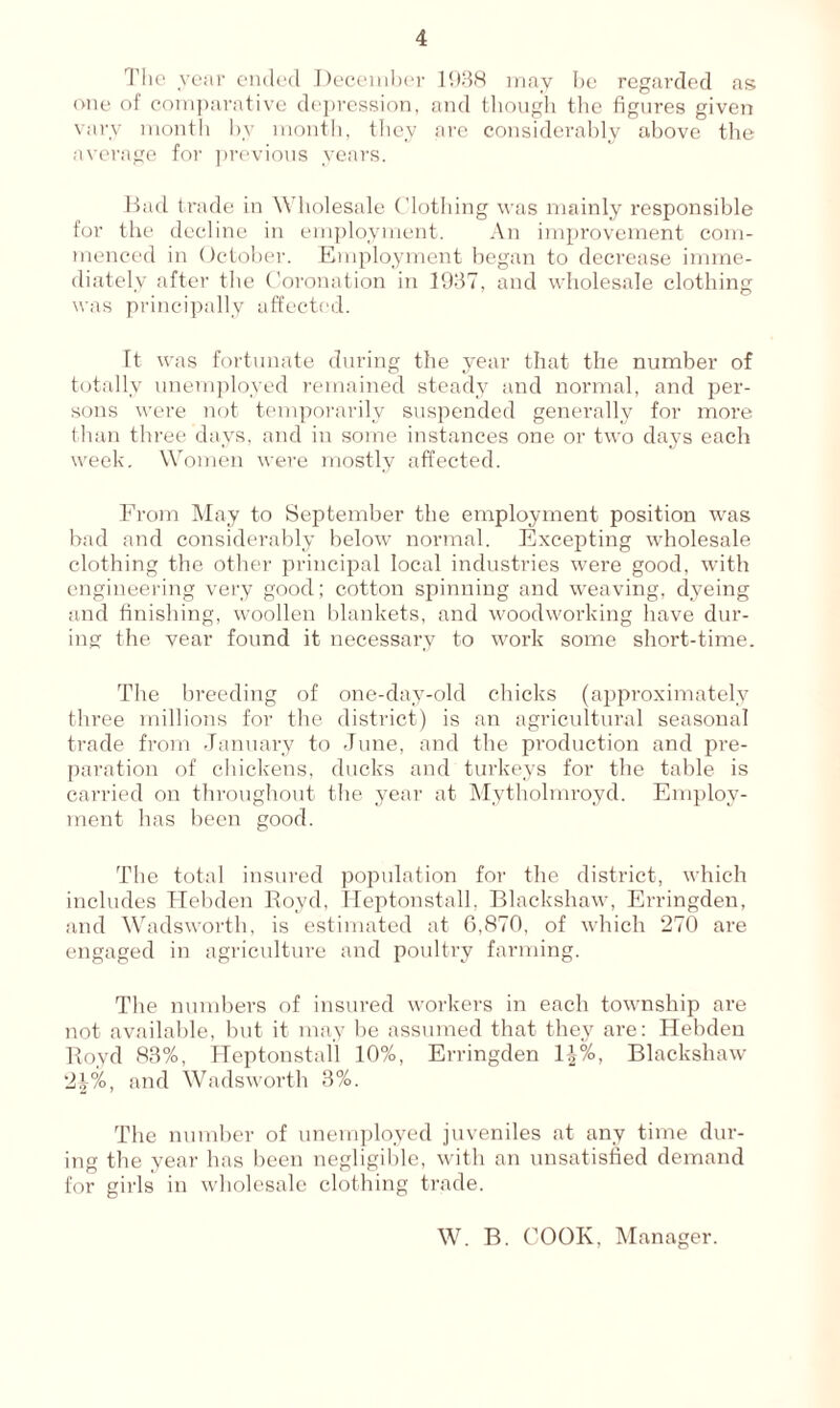 The year ended December 1938 may be regarded ass one of comparative depression, and though the figures given vary month hv month, they are considerably above the average for previous years. Bad trade in Wholesale Clothing was mainly responsible for the decline in employment. An improvement com- menced in October. Employment began to decrease imme- diately after the Coronation in 1937, and wholesale clothing was principally affected. It was fortunate during the year that the number of totally unemployed remained steady and normal, and per- sons were not temporarily suspended generally for more than three days, and in some instances one or two days each week. Women were mostly affected. From May to September the employment position was bad and considerably below normal. Excepting wholesale clothing the other principal local industries were good, with engineering very good; cotton spinning and weaving, dyeing and finishing, woollen blankets, and woodworking have dur- ing the vear found it necessary to work some short-time. The breeding of one-day-old chicks (approximately three millions for the district) is an agricultural seasonal trade from January to June, and the production and pre- paration of chickens, ducks and turkeys for the table is carried on throughout the year at Mytholmroyd. Employ- ment has been good. The total insured population for the district, which includes Hebden Royd, Heptonstall, Blackshaw, Erringden, and Wadsworth, is estimated at 6,870, of which 270 are engaged in agriculture and poultry farming. The numbers of insured workers in each township are not available, but it may be assumed that they are: Hebden Royd 83%, Heptonstall 10%, Erringden l\%, Blackshaw 21%, and Wadsworth 3%. The number of unemployed juveniles at any time dur- ing the year has been negligible, with an unsatisfied demand for gills in wholesale clothing trade. W. B. COOK, Manager.