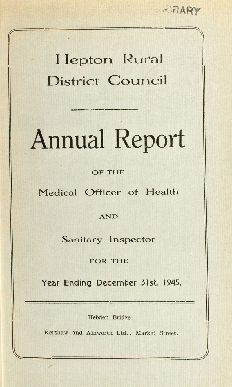 3 ARY rr X Hep ton Rural District Council Annual Report OF THE Medical Officer of Health AND Sanitary Inspector FOR THE Year Ending December 31st, 1945. Hebden Bridge: Kershaw and Ashworth Ltd., Market Street. V J