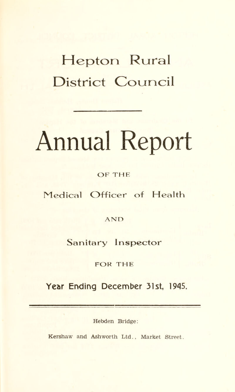 Hep ton Rural District Council Annual Report OF THE Medical Officer of Health AND Sanitary Inspector FOR THE Year Ending December 31st, 1945. Hebden Bridge: Kershaw and Ashworth Ltd., Market Street.