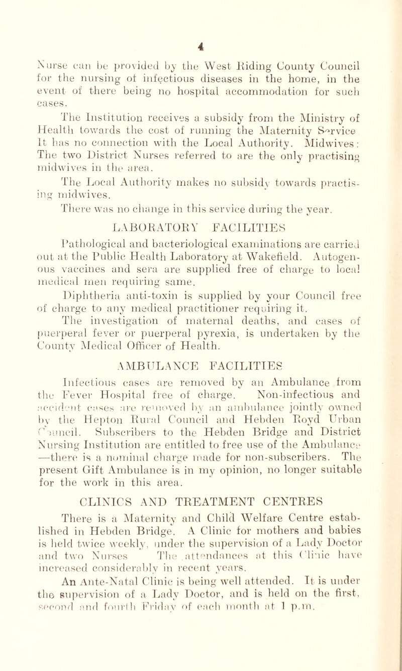 Nurse can be provided by the West Hiding County Council for the nursing of infectious diseases in the home, in the event of there being no hospital accommodation for such cases. The Institution receives a subsidy from the Ministry of Health towards the cost of running the Maternity Service It has no connection with the Local Authority. Midwives: The two District Nurses referred to are the only practising midwives in the area. The Local Authority makes no subsidy towards practis- ing midwives. There was no change in this service during the year. LABORATOR Y FAC 1LITIES Pathological and bacteriological examinations are carried out at the Public Health Laboratory at Wakefield. Autogen- ous vaccines and sera are supplied free of charge to local medical men requiring same. Diphtheria anti-toxin is supplied by your Council free of charge to any medical practitioner requiring it. The investigation of maternal deaths, and cases of puerperal fever or puerperal pyrexia, is undertaken by the County Medical Officer of Health. AMBULANCE FACILITIES Infectious cases are removed by an Ambulance from tlie Fever Hospital free of charge. Non-infectious and accident cases are removed by an ambulance jointly owned bv the Hepton Rural Council and Hebden Royd Urban Council. Subscribers to the Hebden Bridge and District Nursing Institution are entitled to free use of the Ambulance —there is a nominal charge made for non-subscribers. The present Gift Ambulance is in my opinion, no longer suitable for the work in this area. CLINICS AND TREATMENT CENTRES There is a Maternity and Child Welfare Centre estab- lished in Hebden Bridge. A Clinic for mothers and babies is held twice weekly, under the supervision of a Lady Doctor and two Nurses The attendances at this Clinic have increased considerably in recent years. An Ante-Natal Clinic is being well attended. It is under the supervision of a Lady Doctor, and is held on the first, second and fourth Friday of each month at 1 p.m.