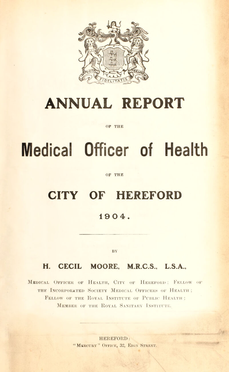 OF THE Medical Officer of Health OF THE CITY OF HEREFORD 1904. H. CECIL MOORE, M.R.C.S., L.S.A., Medical Officer of Health, City of Hereford : Fellow of the Incorporated Society Medical Officers of Health; Fellow of the Royal Institute of Public Health : Member of the Royal Sanitary Institute. HEREFORD: “ Mercury ” Office, 32, Eiqn Street.