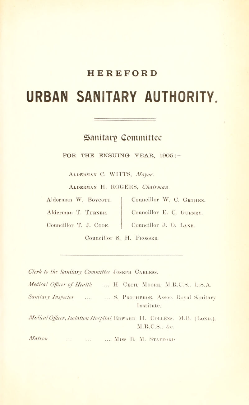 HEREFORD URBAN SANITARY AUTHORITY. Sanitary Committee FOR THE ENSUING YEAR, 1905:- Alhkrman C. Alderman H. Alderman W. Boycott. Alderman T. Turner. Councillor T. J. Cook. Councillor WITTS, Mayor. ROGERS, Chairman. Councillor W. C Councillor E. C. Councillor J. O. S. H. Prosser. Ge’i ken. Gurney. Lane. Clerk to the Sanitary Committee Joseph Carless. Medical Officer of Health ... II. Cecil .Moore, .M.R.C.S.. L.S.A. Sanitary Inspector ... ... S. Prothkroe, Assoc. Koval Sanitary I nstitute. Medical Officer, Isolation Hospital Edward 11. Coi.i.ens. .M.B. (Lond.), M.R.C.S.. at. Matron .Miss I!. lM. Stafford