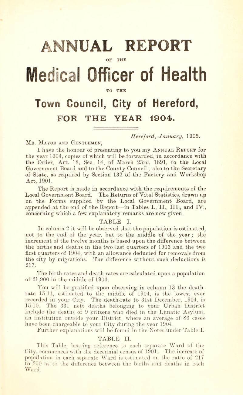 OF THE Medical Officer of Health TO THE Town Council, City of Hereford, FOR THE YEAR 1904. Hereford, January, 1905. Mr. Mayor and Gentlemen, I have the honour of presenting to you my Annual Report for the year 1904, copies of which will be forwarded, in accordance with the Order, Art. 18, Sec. 14, of March 23rd, 1891, to the Local Government Board and to the County Council; also to the Secretary of State, as required by Section 132 of the Factory and Workshop Act, 1901. The Report is made in accordance with the requirements of the Local Government Board. The Returns of Vital Statistics, drawn up on the Forms supplied by the Local Government Board, are appended at the end of the Report—in Tables I., II., III., and IV., concerning which a few explanatory remarks are now given. TABLE I. In column 2 it will be observed that the population is estimated, not to the end of the year, but to the middle of the year; the increment of the twelve months i9 based upon the difference between the births and deaths in the two last quarters of 1903 and the two fii'st quarters of 1904, with an allowance deducted for removals from the city by migrations. The difference without such deductions is 217. The birth-rates and death-rates are calculated upon a population of 21,900 in the middle of 1904. You will be gratified upon observing in column 13 the death- rate 15.11, estimated to the middle of 1904, is the lowest ever recorded in your City. The death-rate to 31st December, 1904, is 15.10. The 331 nett deaths belonging to your Urban District include the deaths of 9 citizens who died in the Lunatic Asylum, an institution outside your District, where an average of 86 cases have been chargeable to your City during the year 1904. Further explanations will be found in the Notes under Table I. TABLE II. This Table, bearing reference to each separate Ward of the City, commences with the decennial census of 1901. The increase of population in eacli separate Ward is estimated on the ratio of 217 to 200 as to the difference between the births and deaths in each Ward.