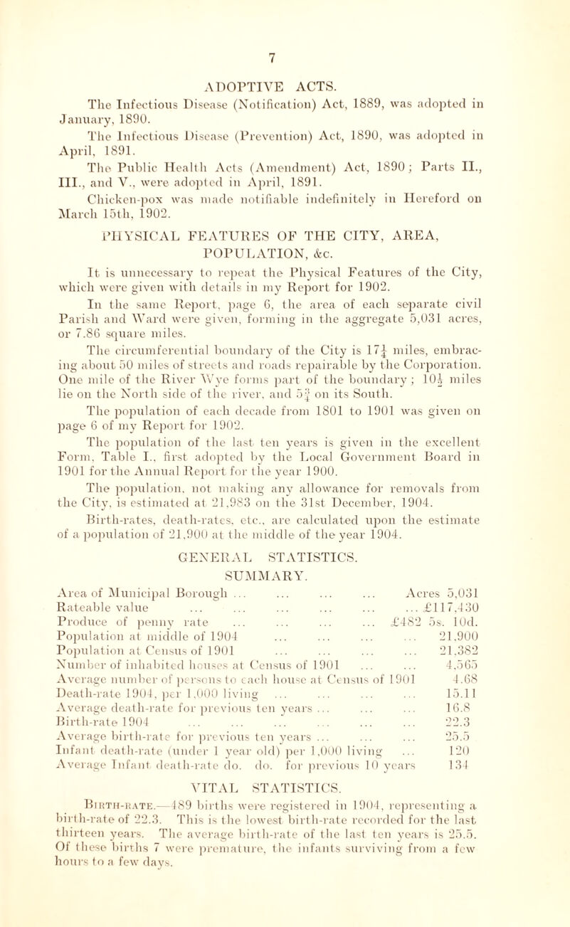 ADOPTIVE ACTS. The Infectious Disease (Notification) Act, 1889, was adopted in January, 1890. The Infectious Disease (Prevention) Act, 1890, was adopted in April, 1891. The Public Health Acts (Amendment) Act, 1890; Parts II., III., and V., were adopted in April, 1891. Chicken-pox was made notifiable indefinitely in Hereford on March 15th, 1902. PHYSICAL FEATURES OF THE CITY, AREA, POPULATION, &c. It is unnecessary to repeat the Physical Features of the City, which were given with details in my Report for 1902. In the same Report, page G, the area of each separate civil Parish and Ward were given, forming in the aggregate 5,031 acres, or 7.86 square miles. The circumferential boundary of the City is 17| miles, embrac- ing about 50 miles of streets and roads repairable by the Corporation. One mile of the River Wye forms part of the boundary ; 101, miles lie on the North side of the river, and on its South. The population of each decade from 1801 to 1901 was given on page 6 of my Report for 1902. The population of the last ten years is given in the excellent Form. Table I., first adopted by the Local Government Board in 1901 for the Annual Report for the year 1900. The population, not making any allowance for removals from the City, is estimated at 21,983 on the 31st December, 1904. Birth-rates, death-rates, etc., are calculated upon the estimate of a population of 21,900 at the middle of the year 1904. GENERAL STATISTICS. SUMMARY. Area of Municipal Borough ... ... ... ... Acres 5,031 Rateable value ... ... ... ... ... ...£117,430 Produce of penny rate ... ... ... ... £482 5s. lOd. Population at middle of 1904 ... ... ... ... 21.900 Population at Census of 1901 ... ... ... ... 21,382 Number of inhabited houses at Census of 1901 ... ... 4,565 Average number of persons to each house at Census of 1901 4.68 Death-rate 1904, per 1,000 living ... ... ... ... 15.11 Average death-rate for previous ten years ... ... ... 16.8 Birth-rate 1904 ... ... ... ... ... ... 22.3 Average birth-rate for previous ten years ... ... ... 25.5 Infant death-rate (under 1 year old) per 1,000 living ... 120 Average Tnfant death-rate do. do. for previous 10 years 134 VITAL STATISTICS. Birth-rate.—489 births were registered in 1904, representing a birth-rate of 22.3. This is the lowest birth-rate recorded for the last thirteen years. The average birth-rate of the last ten years is 25.5. Of these births 7 were premature, the infants surviving from a few hours to a few days.