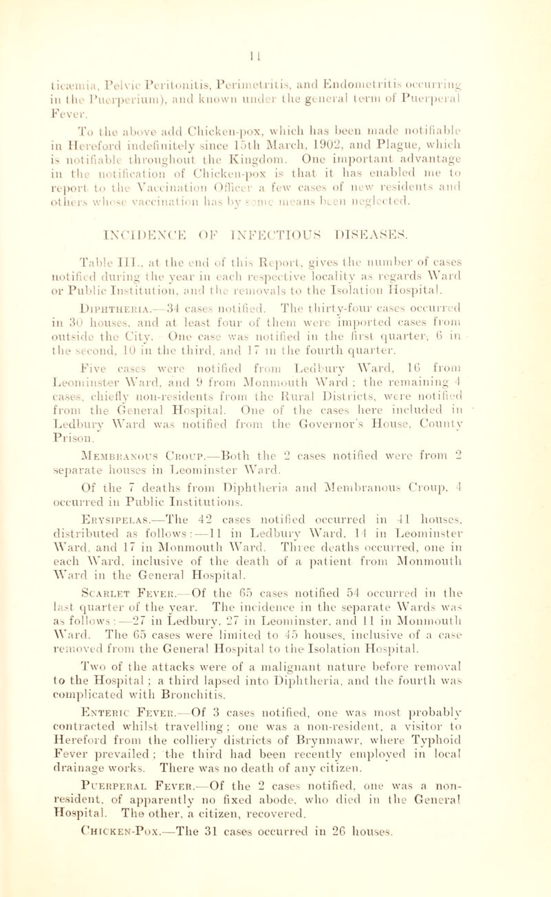 lieanma. Pelvic Peritonitis. Perimetritis, and Endometritis occurring; in the Puerperium), and known under the general term ol Puerperal Fever. To the above add Chicken-pox, which has been made notifiable in Hereford indefinitely since loth March, 19012, and Plague, which is notifiable throughout the Kingdom. One important advantage in the notification of Chicken-pox is that it has enabled me to report to the Vaccination Officer a few cases of new residents and others whose vaccination has by s'lin means been neglected. INCIDENCE OF INFECTIOUS DISEASES. Table 111., at the end of this Report, gives the number of cases notified during t he year in each respective locality as regards Ward or Public Institution, and the removals to the Isolation Hospital. Diphtheria.- 34 cases notified. The thirty-four cases occurred in 30 houses, and at least four of them were imported cases from outside the City. One case was notified in the first quarter, 6 in the second, 10 in the third, and 17 in the fourth quarter. Five cases were notified from Ledbury Ward, 16 from Leominster Ward, and 9 from Monmouth Ward ; the remaining 4 cases, chiefly non-residents from the Rural Districts, were notified from the General Hospital. One of the cases here included in Ledbury Ward was notified from the Governor's House, County Prison. Membranous Croup.—Both the 2 cases notified were from 2 separate houses in Leominster Ward. Of the 7 deaths from Diphtheria and Membranous Croup, 4 occurred in Public Institutions. Erysipelas.—The 42 cases notified occurred in 41 houses, distributed as follows:—11 in Ledbury Ward, 14 in Leominster Ward, and 17 in Monmouth Ward. Three deaths occurred, one in each Ward, inclusive of the death of a patient from Monmouth Ward in the General Hospital. Scarlet Fever.- Of the 65 cases notified 54 occurred in the last quarter of the year. The incidence in the separate Wards was as follows :—27 in Ledbury, 27 in Leominster, and 11 in Monmouth Ward. The 65 cases were limited to 45 houses, inclusive of a case removed from the General Hospital to the Isolation Hospital. Two of the attacks were of a malignant nature before removal to the Hospital; a third lapsed into Diphtheria, and the fourth was complicated with Bronchitis. Enteric Fever.- Of 3 cases notified, one was most probably contracted whilst travelling; one was a non-resident, a visitor to Hereford from the colliery districts of Brynmawr, where Typhoid Fever prevailed ; the third had been recently employed in local drainage works. There was no death of any citizen. Puerperal Fever.—Of the 2 cases notified, one was a non- resident, of apparently no fixed abode, who died in the General Hospital. The other, a citizen, recovered. Chicken-Pox.—The 31 cases occurred in 26 houses.