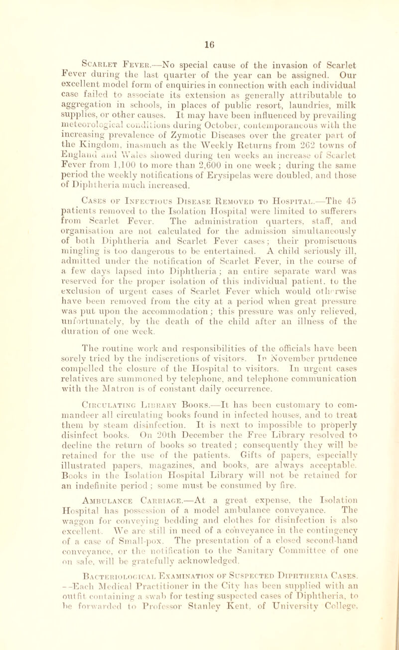 1G Scarlet Fever.—No special cause of the invasion of Scarlet Fever during the last quarter of the year can be assigned. Our excellent model form of enquiries in connection with each individual case failed to associate its extension as generally attributable to aggregation in schools, in places of public resort, laundries, milk supplies, or other causes. It may have been influenced by prevailing meteorological conditions during October, contemporaneous with the increasing prevalence of Zymotic Diseases over the greater part of the Kingdom, inasmuch as the Weekly Returns from 262 towns of England and Wales showed during ten weeks an increase of Scarlet Fever from 1,100 to more than 2,600 in one week; during the same period the weekly notifications of Erysipelas were doubled, and those of Diphtheria much increased. Cases of Infectious Disease Removed to Hospital.—The 45 patients removed to the Isolation Hospital were limited to sufferers from Scarlet Fever. The administration quarters, staff, and organisation are not calculated for the admission simultaneously of both Diphtheria and Scarlet Fever cases; their promiscuous mingling is too dangerous to be entertained. A child seriously ill, admitted under the notification of Scarlet Fever, in the course of a few days lapsed into Diphtheria; an entire separate ward was reserved for the proper isolation of this individual patient, to the exclusion of urgent cases of Scarlet Fever which would otherwise have been removed from the city at a period when great pressure was put upon the accommodation; this pressure was only relieved, unfortunately, by the death of the child after an illness of the duration of one week. The routine work and responsibilities of the officials have been sorely tried by the indiscretions of visitors. In November prudence compelled the closure of the Hospital to visitors. In urgent cases relatives are summoned bv telephone, and telephone communication with the Matron is of constant daily occurrence. Circulating Lidrary Books.—It lias been customary to com- mandeer all circulating books found in infected houses, and to treat them by steam disinfection. It is next to impossible to properly disinfect books. On 20th December the Free Library resolved to decline the return of books so treated ; consequently they will be retained for the use of the patients. Gifts of papers, especially illustrated papers, magazines, and books, are always acceptable. Books in the Isolation Hospital Library will not be retained for an indefinite period; some must be consumed by fire. Ambulance Carriage.—At a great expense, the Isolation Hospital has possession of a model ambulance conveyance. The waggon for conveying bedding and clothes for disinfection is also L ^ v *- ' S 1 ( excellent. We arc still in need of a conveyance m the contingency of a case of Small-pox. The presentation of a closed second-hand conveyance, or the notification to the Sanitary Committee of one on sale, will be gratefully acknowledged. Bacteriological Examination of Suspected Diphtheria Cases. --Each Medical Practitioner in the City has been supplied with an outfit containing a swab for testing suspected cases of Diphtheria, to be forwarded to Professor Stanley Kent, of University College.