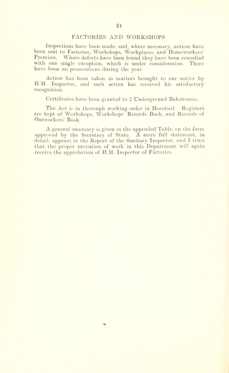 21 FACTORIES AND WORKSHOPS. Inspections have been made, and, where necessary, notice’s have been sent to Factories, Workshops, Workplaces, and Homeworkers’ Premises. Where defects have been found they have been remedied with one single exception, which is under consideration. There have been no prosecutions during the year. Action has been taken in matters brought to our notice by H.M. Inspector, and such action has received his satisfactory recognition. Certificates have been granted to 2 Underground Bakehouses. The Act is in thorough working order in Hereford. Registers are kept of Workshops, Workshops’ Records Book, and Records of Outworkers’ Book. A general summary is given in the appended Table, on the form approved by the Secretary of State. A more full statement, in detail, appears in the Report of the Sanitary Inspector, and I trust that the proper execution of work in this Department will again receive the approbation of H.M. Inspector of Factories.