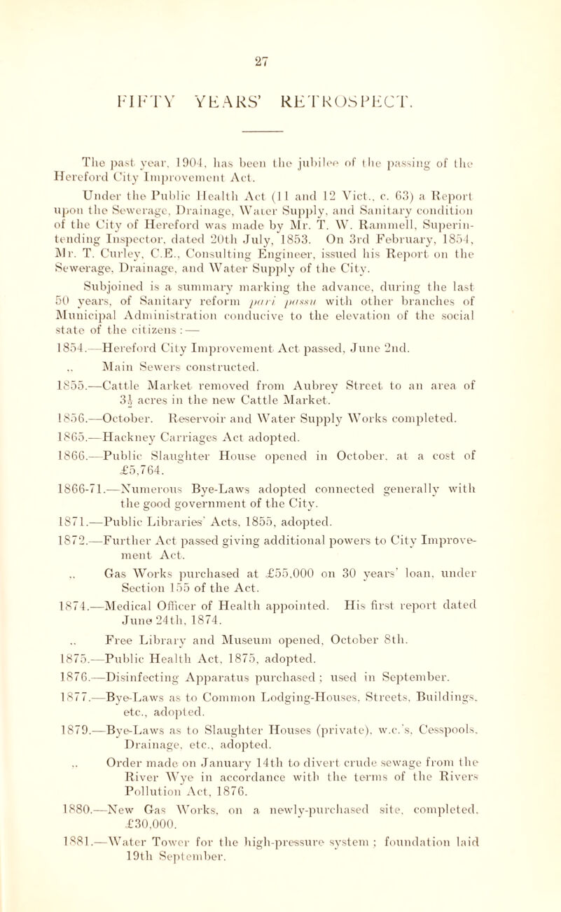 FIF 'I' V Y F A RS’ RET R OS P E C T. The past year. 1904, has been the jubilee of (lie passing of (lie Hereford City Improvement Act. Under the Public Health Act (1 1 and 12 Viet., c. 63) a Report upon the Sewerage, Drainage, Water Supply, and Sanitary condition of the City of Hereford was made by Mr. T. W. Rammell, Superin- tending Inspector, dated 20th July, 1853. On 3rd February, 1854, Mr. T. Curley, C.E., Consulting Engineer, issued his Report on the Sewerage, Drainage, and Water Supply of the City. Subjoined is a summary marking the advance, during the last 50 years, of Sanitary reform pari passu with other branches of Municipal Administration conducive to the elevation of the social state of the citizens: — 1854. —Hereford City Improvement Act passed, June 2nd. Ma in Sewers constructed. 1855. —Cattle Market removed from Aubrey Street to an area of 31 acres in the new Cattle Market. 1856. —October. Reservoir and Water Supply Works completed. 1865. —Hackney Carriages Act adopted. 1866. —Public Slaughter House opened in October, at a cost of £5,764. 1866-71.—Numerous Bye-Laws adopted connected generally with the good government of the City. 1871. —Public Libraries' Acts, 1855, adopted. 1872. —Further Act passed giving additional powers to City Improve- ment Act. Gas Works purchased at £55,000 on 30 years' loan, under Section 155 of the Act. 1874. —Medical Officer of Health appointed. His first report dated June 24 th, 1874. Fi •ee Library and Museum opened, October 8th. 1875. —Public Health Act, 1875, adopted. 1876. —Disinfecting Apparatus purchased ; used in September. 1877. -—Bye-Laws as to Common Lodging-Houses, Streets, Buildings. etc., adopted. 1879. —Bye-Laws as to Slaughter Houses (private), w.c.'s. Cesspools. Drainage, etc., adopted. Order made on January 14th to divert crude sewage from the River Wye in accordance with the terms of the Rivers Pollution Act, 1876. 1880. —New Gas Works, on a newly-purchased site, completed. £30,000. 1881. —Water Tower for the high-pressure system; foundation laid 19th September.