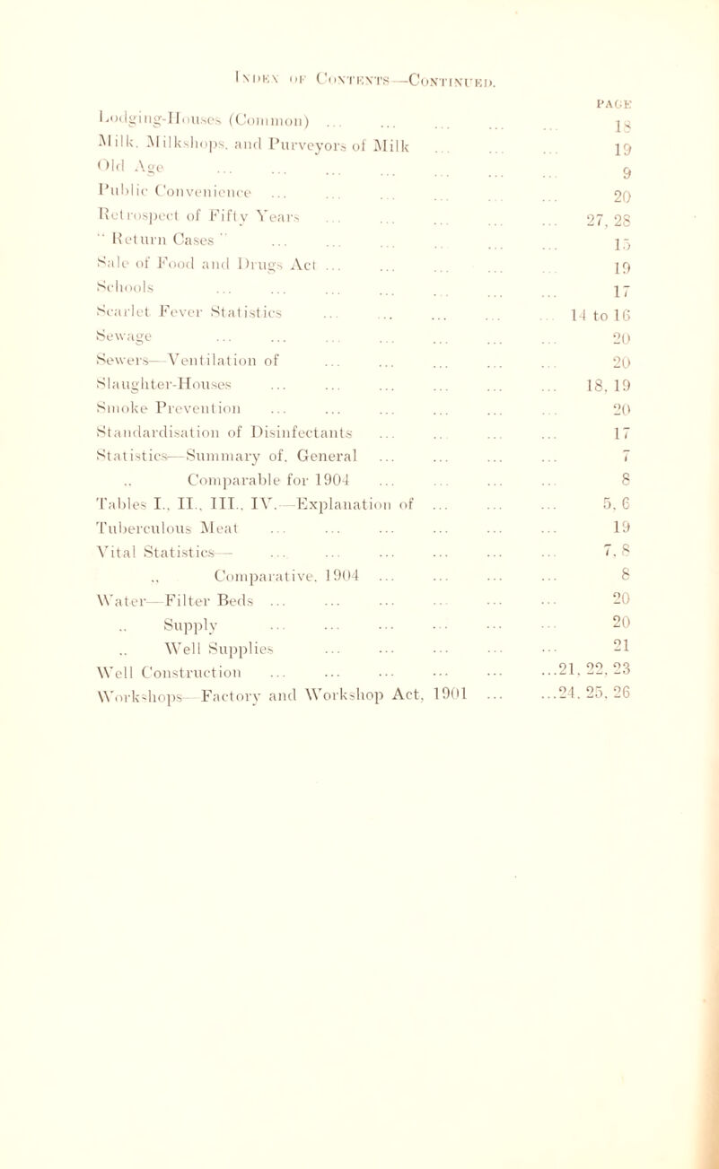 I \i>k\ ok Contexts—Continued. PAGE Lodging-Houses (Common) ... ... Milk. JV[i]ksliops. and Purveyors of Milk ... ... 19 Old Age ... ... ... ^ Public Convenience ... ... ... 20 Retrospect of Fifty Years . ... 27 28 Return Cases  ... .. . . 15 Sale of Food and Drugs Act ... ... ... 19 Schools ... ... ... ... 17 Scarlet Fever Statistics ... .. ... ... 14 to 16 Sewage ... ... ... ... ... . . 20 Sewers—Ventilation of ... ... ... ... ... 20 Slaughter-Houses ... ... ... ... ... ... 18.19 Smoke Prevention ... ... ... ... ... ... 20 Standardisation of Disinfectants ... .. ... ... 17 Statistics—Summary of. General ... ... ... ... 7 Comparable for 1904 ... ... ... ... 8 Tables I., II., III.. IV. -Explanation of 5. 6 Tuberculous Meat ... ... ... ... ... ... 19 Vital Statistics— ... ... ... ... ... ... 7.8 ,, Comparative, 1904 ... ... ... ... 8 Water—Filter Beds 20 Supply 20 Well Supplies ... ... 21 Well Construction ... ... ... ... ...21,22,23 Workshops- Factory and Workshop Act, 1901 ... ...24.25,26