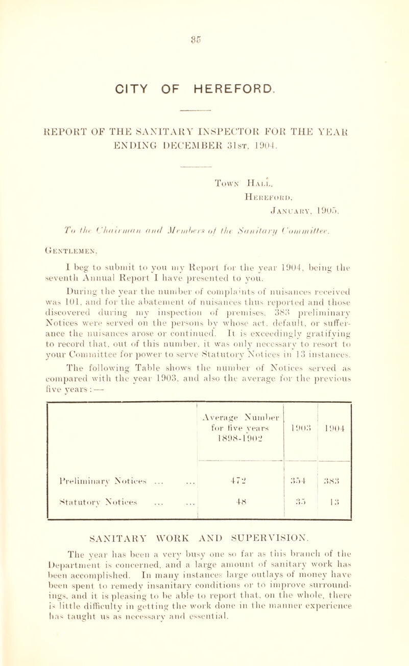 REPORT OF THE SANITARY INSPECTOR FOR THE YEAR ENDING DECEMBER 31st. 1904. Town Hall, Hereford. January, 19(Jo. To the Chairman and Me inherit of th< Sanitary Committer. Gentlemen. I beg to submit to you my Report for the year 1904, being the seventh Annual Report 1 have presented to you. During the year the number of complaints of nuisances received was 101. and for the abatement of nuisances thus reported and those discovered during my inspection of premises, 383 preliminary Notices were served on the persons by whose act. default, or suffer- ance the nuisances arose or continued. It is exceedingly gratifying to record that, out of this number, it was only necessary to resort to your Committee for power to serve Statutory Notices in 13 instances. The following Table shows the number of Notices served as compared with the year 1903. and also the average for the previous five years : — Average Number for five years 1898-1 90 it 1903 1904 Preliminary Notices ... 4 7 334 383 Statutory Notices 48 13 SANITARY WORK AND SUPERVISION. The year has been a very busy one so far as this branch of the Department is concerned, and a large amount of sanitary work has been accomplished. In many instances: large outlays of money have been spent to remedy insanitary conditions or to improve surround- ings. and it is pleasing to lie able to report that, on the whole, there is little, difficulty in getting the work done in the manner experience has taught us as necessary and essential.