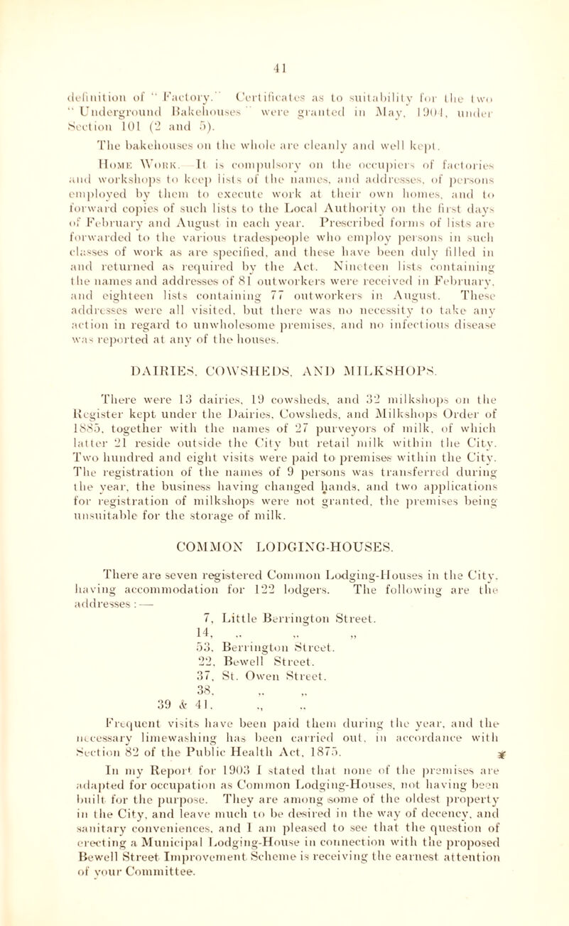 definition of “ Factory. Certificates as to suitability for the two “Underground Bakehouses were granted in May, 190!, under Section 101 (2 and 5). The bakehouses on the whole are cleanly and well kept. Home Work. It is compulsory on the occupiers of factories and workshops to keep lists of the names, and addresses, of persons employed by them to execute work at their own homes, and to forward copies of such lists to the Local Authority on the first days of February and August in each year. Prescribed forms of lists are forwarded to the various tradespeople who employ persons in such classes of work as are specified, and these have been duly filled in and returned as required by the Act. Nineteen lists containing the names and addresses of 81 outworkers were received in February, and eighteen lists containing 77 outworkers in August. These addresses were all visited, but there was no necessity to take any action in regard to unwholesome premises, and no infectious disease was reported at any of the houses. DAIRIES. COWSHEDS, AND MILKSHOPS. There were 13 dairies, 19 cowsheds, and 32 milkshops on the Register kept under the Dairies, Cowsheds, and Milkshops Order of 1885. together with the names of 27 purveyors of milk, of which latter 21 reside outside the City but retail milk within the City. Two hundred and eight visits were paid to premises within tlie City. The registration of the names of 9 persons was transferred during the year, the business having changed hands, and two applications for registration of milkshops were not granted, the premises being unsuitable for the storage of milk. COMMON LODGING-HOUSES. There are seven registered Common Lodging-Houses in the City, having accommodation for 122 lodgers. The following are the addresses: —- 7, Little Berrington Street. H, ,. 53. Berrington Street. 22, Bewell Street. 37, St. Owen Street. 38. 39 & 41. Frequent visits have been paid them during the year, and the necessary limewashing has been carried out. in accordance with Section 82 of the Public Health Act. 1875. 3 In my Report for 1903 I stated that none of the premises are adapted for occupation as Common Lodging-Houses, not having been built for the purpose. They are among some of the oldest property in the City, and leave much to be desired in the way of decency, and sanitary conveniences, and 1 am pleased to see that the question of erecting a Municipal Lodging-House in connection with the proposed Bewell Street Improvement Scheme is receiving the earnest attention of your Committee.