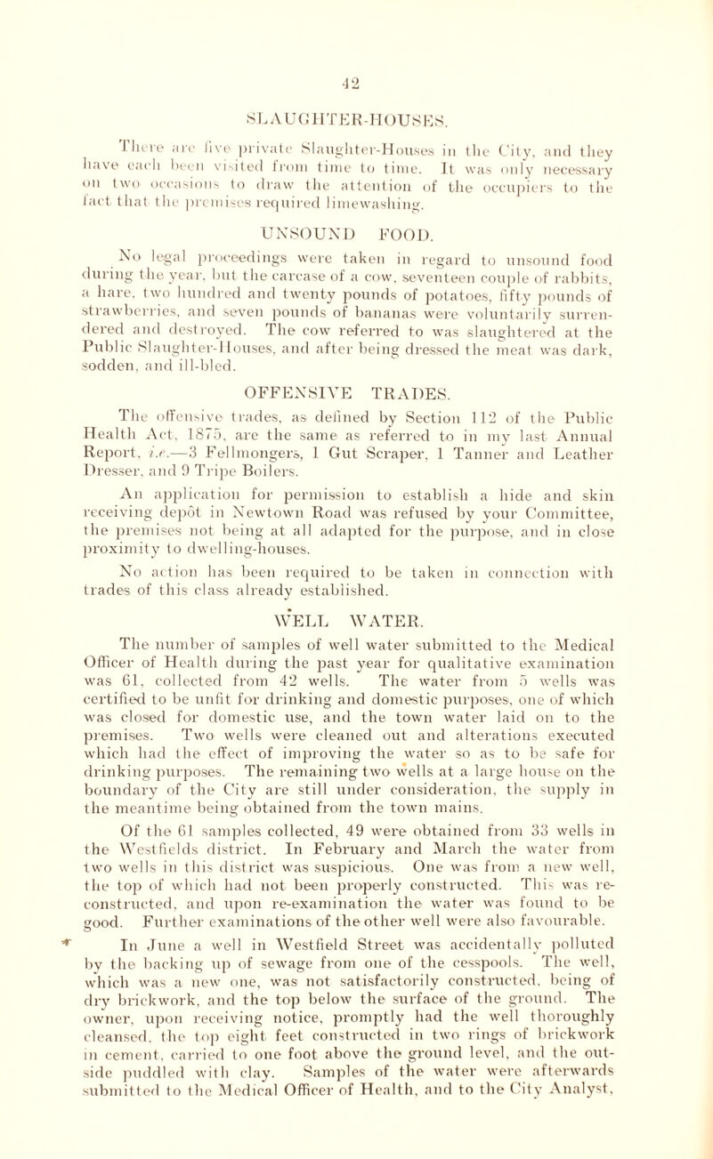 ■*r SLAUGHTER-HOUSES. I here are five private Slaughter-Houses in the City, and they have each been visited from time to time. It was only necessary on two occasions to draw the attention of the occupiers to the fact that the premises required limewashing. UNSOUND FOOD. No legal proceedings were taken in regard to unsound food during the year, but the carcase of a cow, seventeen couple of rabbits, a hare, two hundred and twenty pounds of potatoes, fifty pounds of strawberries, and seven pounds of bananas were voluntarily surren- dered and destroyed. The cow referred to was slaughtered at the Public Slaughter-1 louses, and after being dressed the meat was dark, sodden, and ill-bled. OFFENSIVE TRADES. The offensive trades, as defined by Section lit! of the Public Health Act, 1875, are the same as referred to in my last Annual Report, i.e.—3 Fell mongers, 1 Gut Scraper, 1 Tanner and Leather Dresser, and 9 Tripe Boilers. An application for permission to establish a hide and skin receiving depot in Newtown Road was refused by your Committee, the premises not being at all adapted for the purpose, and in close proximity to dwelling-houses. No action has been required to be taken in connection with trades of this class already established. WELL WATER. The number of samples of well water submitted to the Medical Officer of Health during the past year for qualitative examination was 61, collected from 42 wells. The water from 5 wells was certified to be unfit for drinking and domestic purposes, one of which was closed for domestic use, and the town water laid on to the premises. Two wells were cleaned out and alterations executed which had the effect of improving the water so as to be safe for drinking purposes. The remaining two wells at a large house on the boundary of the City are still under consideration, the supply in the meantime being obtained from the town mains. Of the 61 samples collected, 49 were obtained from 33 wells in the Westfields district. In February and March the water from two wells in this district was suspicious. One was from a new well, the top of which had not been properly constructed. This was re- constructed, and upon re-examination the water was found to be good. Further examinations of the other well were also favourable. In June a well in Westfield Street was accidentally polluted by the backing up of sewage from one of the cesspools. The well, which was a new one, was not satisfactorily constructed, being of dry brickwork, and the top below the surface of the ground. The owner, upon receiving notice, promptly had the well thoroughly cleansed, the top eight feet constructed in two lings of brickwork in cement, carried to one foot above the ground level, and the out- side puddled with clay. Samples of the water were afterwards submitted (o the Medical Officer of Health, and to the City Analyst,