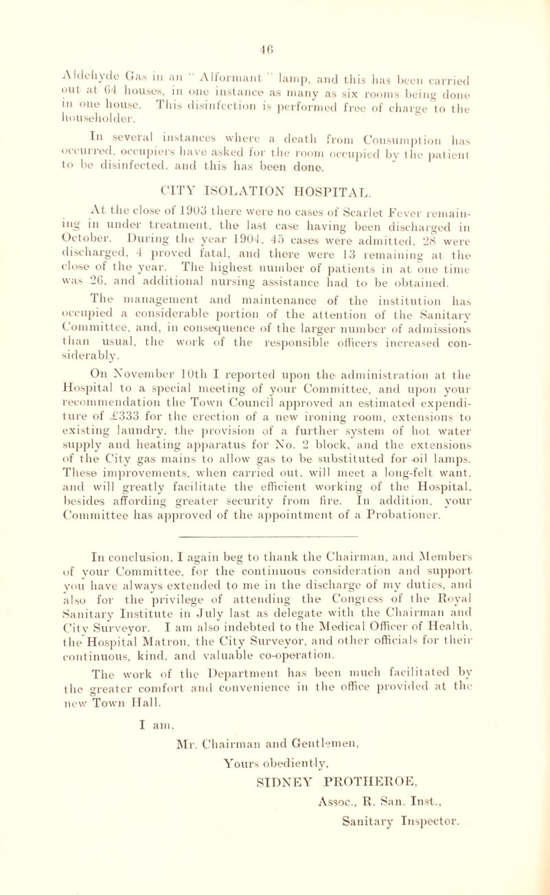 40 Aldehyde Gas in an “ Alformant lamp, and this has been carried unt at 64 houses, in one instance as many as six rooms being done m one house. This disinfection is performed free of charge to the householder. In several instances where a death from Consumption has ottlined, occupiers have asked for the room occupied by the patient to lie disinfected, and this has been done. CITY ISOLATION HOSPITAL. At the close of 19(J3 there were no cases of Scarlet Lever remain- ing in under treatment, the last case having been discharged in October. During the year 1904, 45 cases were admitted. 98 were discharged, 4 proved fatal, and there were 13 remaining at the close of the year. The highest number of patients in at one time was 26, and additional nursing assistance had to be obtained. I he management and maintenance of the institution has occupied a considerable portion of the attention of the Sanitary Committee, and, in consequence of the larger number of admissions than usual, the work of the responsible officers increased con- siderably. On November 10th I reported upon the administration at the Hospital to a special meeting of your Committee, and upon your recommendation the Town Council approved an estimated expendi- ture of £'333 for the erection of a new ironing room, extensions to existing laundry, the provision of a further system of hot water supply and heating apparatus for No. 2 block, and the extensions of the City gas mains to allow gas to be substituted for nil lamps. These improvements, when carried out, will meet a long-felt want, and will greatly facilitate the efficient working of the Hospital, besides affording greater security from fire. In addition, your Committee has approved of the appointment of a Probationer. In conclusion, I again beg to thank the Chairman, and Members of your Committee, for the continuous consideration and support you have always extended to me in the discharge of my duties, and also for the privilege of attending the Congress of the Royal Sanitary Institute in July last as delegate with the Chairman and Citv Surveyor. I am also indebted to the Medical Officer of Health, the Hospital Matron, the City Surveyor, and other officials for their continuous, kind, and valuable co-operation. The work of the Department has been much facilitated by the greater comfort and convenience in the office provided at the new Town Hall. I am. Mr. Chairman and Gentlemen, Yours obediently, SIDNEY PROTHEROE, Assoc.. R. San. Inst., Sanitary Inspector.