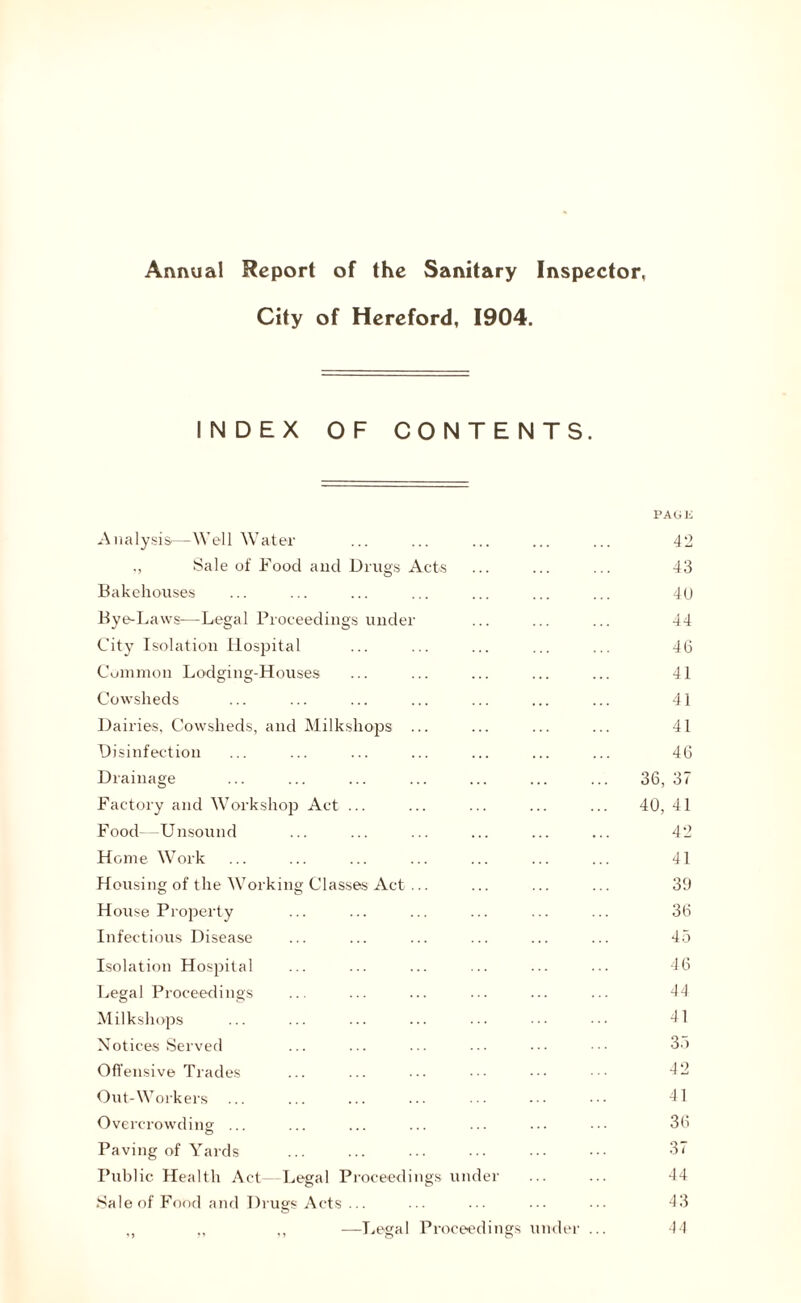 City of Hereford, 1904, INDEX OF CONTENTS. PAGE Analysis-—Well Water ... ... 42 ,, Sale of Food and Drugs Acts 43 Bakehouses 40 Bye-Laws—Legal Proceedings under 44 City Isolation Hospital 46 Common Lodging-Houses 41 Cowsheds 41 Dairies, Cowsheds, and Milkshops ... 41 Disinfection 46 Drainage 36, 37 Factory and Workshop Act ... 40, 41 Food -Unsound 42 Home Work 41 Housing of the Working Classes Act ... 39 House Property 36 Infectious Disease 45 Isolation Hospital 46 Legal Proceedings 44 Milkshops 41 Notices Served 35 Offensive Trades 42 Out-Workers 41 Overcrowding ... © 36 Paving of Yards 37 Public Health Act Legal Proceedings under 44 .Sale of Food and Drugs Acts ... 43 ,, ,, ,, —Legal Proceedings under ... 44