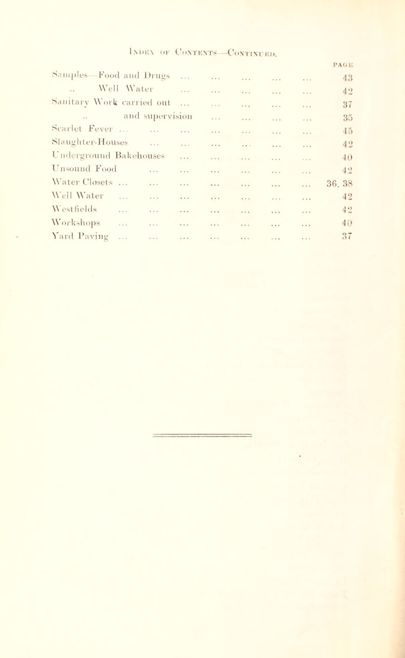 Im»K\ ok Covi’KNTS —Contixuko. Samples Food and Drills Well Water Sanitary Work carried out and supervision Scarlet Fever .. SI a ug 11 ter-11 ouses Undergroxmd Bakehouses Unsound Food Water Closets ... Well Water W est fields Workshops Yard Paving PAOE 43 42 37 35 45 42 40 42 36. 38 42 42 40