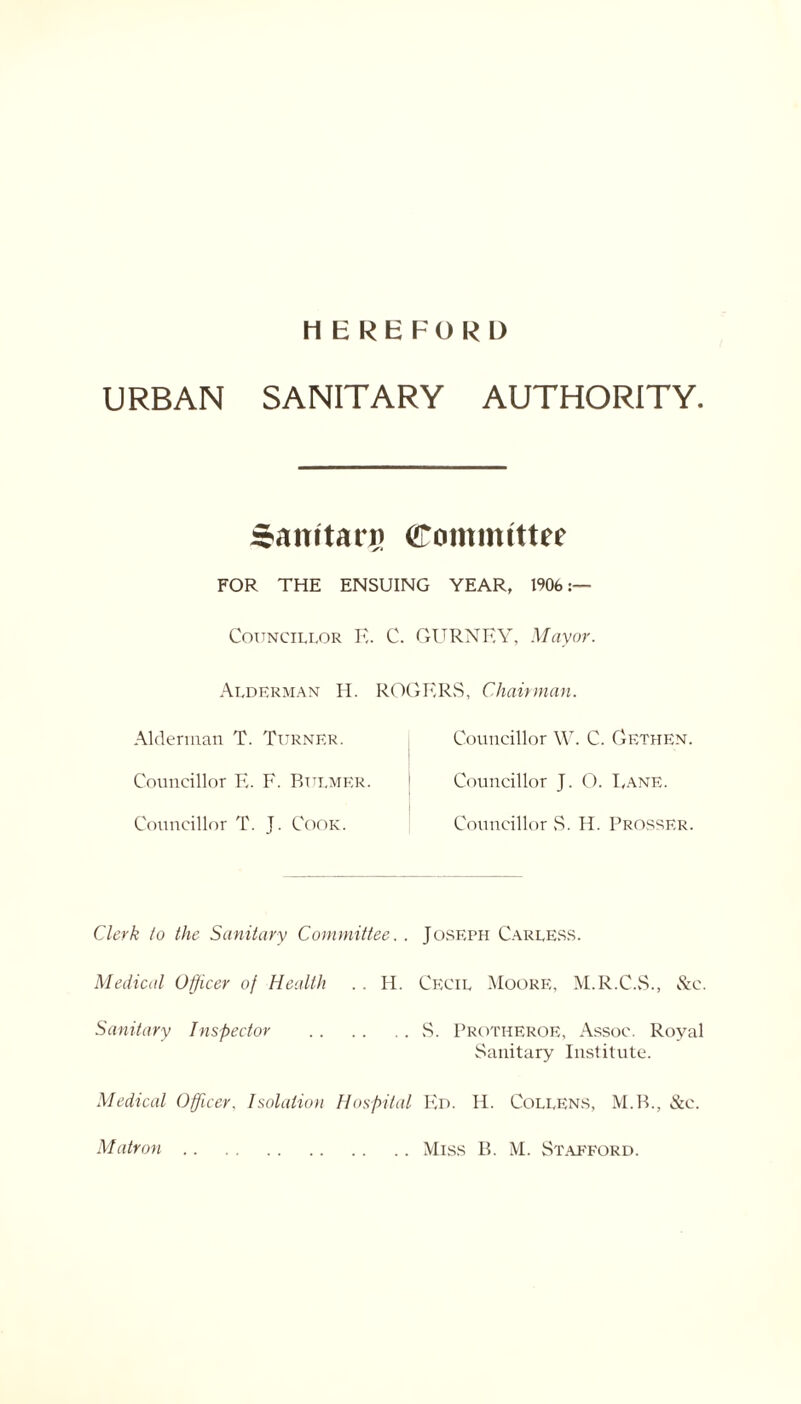 HEREFORD URBAN SANITARY AUTHORITY. Samtarg Committee FOR THE ENSUING YEAR, 1906 Councillor E. C. GURNEY, Mayor. Alderman H. Alderman T. Turner. Councillor E. F. Bulmer. Councillor T. J. Cook. ROGERS, Chairman. Councillor W. C. Gethen. Councillor J. O. I,ane. Councillor S. H. Prosser. Clerk to the Sanitary Committee. . Joseph Carless. Medical Officer of Health .. H. Cecil Moore, M.R.C.S., See. Sanitary Inspector S. Protheroe, Assoc. Royal Sanitary Institute. Medical Officer. Isolation Hospital Ed. H. CoLLENS, M.B., &c.
