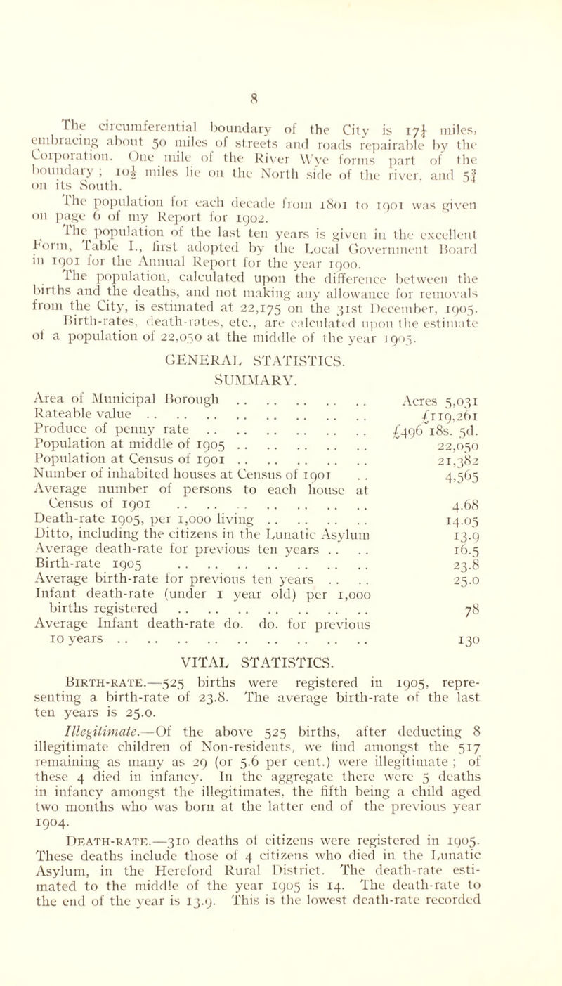 The circumferential boundary of the City is 17J miles, embracing about 50 miles of streets and roads repairable by the Corporation. ()ne mile ol the River Wye forms part of the boundary , 10A miles lie on the North side of the river, and 5$ on its South. the population for each decade from 1801 to 1901 was given on page 6 of my Report for 1902. Fhe population of the last ten years is given in the excellent Bonn, fable I., first adopted by the Local Government Board in 1901 for the Annual Report lor the year 1900. Lire population, calculated upon the difference between the births and the deaths, and not making any allowance for removals from the City, is estimated at 22,175 on the 31st December, 1905. Birth-rates, death-rates, etc., are calculated upon the estimate of a population of 22,050 at the middle of the year 1905. GENERAL STATISTICS. SUMMARY. Area of Municipal Borough Acres 5,031 Rateable value f'119,261 Produce of penny rate £496 18s.’5d. Population at middle of 1905  22,050 Population at Census of 1901 21,382 Number of inhabited houses at Census of 1901 . . 4,565 Average number of persons to each house at Census of 1901 4.68 Death-rate 1905, per 1,000 living 14-05 Ditto, including the citizens in the Lunatic Asylum 13.9 Average death-rate for previous ten years .. .. 16.5 Birth-rate 1905 23.8 Average birth-rate for previous ten years .... 25.0 Infant death-rate (under 1 year old) per 1,000 births registered 78 Average Infant death-rate do. do. for previous 10 years 130 VITAL STATISTICS. Birth-rate.—525 births were registered in 1905, repre- senting a birth-rate of 23.8. The average birth-rate of the last ten years is 25.0. Illegitimate.—Of the above 525 births, after deducting 8 illegitimate children of Non-residents, we find amongst the 517 remaining as many as 29 (or 5.6 per cent.) were illegitimate ; of these 4 died in infancy. In the aggregate there were 5 deaths in infancy amongst the illegitimates, the fifth being a child aged two months who was born at the latter end of the previous year 1904. Death-rate.—310 deaths oi citizens were registered in 1905. These deaths include those of 4 citizens who died in the Lunatic Asylum, in the Hereford Rural District. The death-rate esti- mated to the middle of the year 1905 is 14. The death-rate to the end of the year is 13.9. This is the lowest death-rate recorded