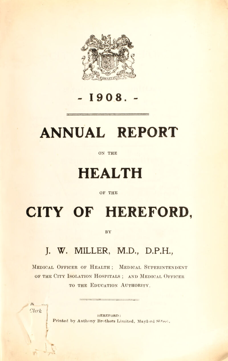 - 1908. - ANNUAL REPORT OK THE HEALTH OF THE CITY OF HEREFORD, BY J. W. MILLER, M.D., D.P.H., Medical Officer of Health ; Medical Superintendent of the City Isolation Hospitals ; and Medical Officer to the Education Authorppy. Clerk ' HEREFORD: Printed by Anthony Brothers Limited, Maylord Str,.(>t.