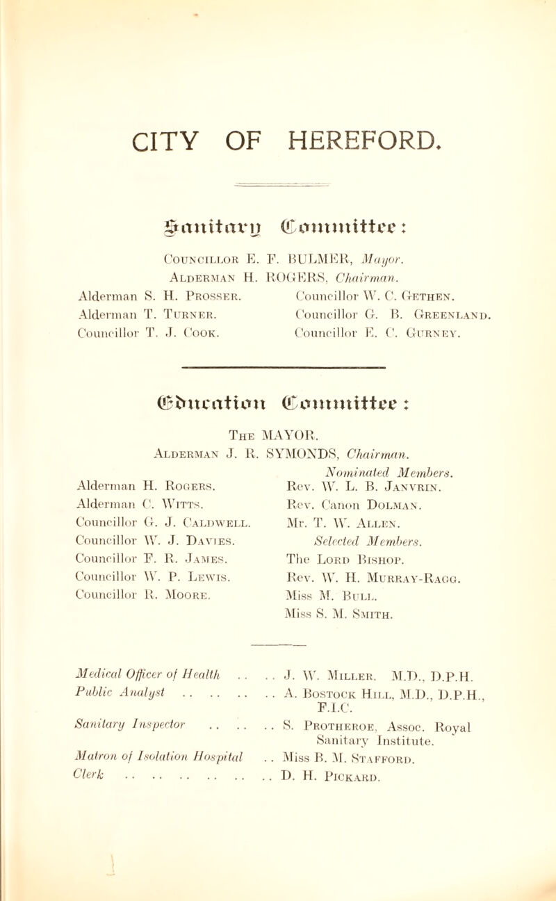 CITY OF HEREFORD. gMuitcmj (Committee: Councillor E. F. Alderman H. R( Alderman S. H. Prosser. Alderman T. Turner. Councillor T. J. Cook. BULMER, Mayor. G E R S, Cha irman. Councillor W. C. Getiien. Councillor G. B. Greenland. Councillor E. C. Gurney. (Coneation (Committee : The MAYOR, Alderman J. R. Alderman H. Rogers. Alderman C. Witts. Councillor G. J. Caldwell. Councillor XV. J. Davies. Councillor F. R. James. Councillor W. P. Lewis. Councillor R. Moore. SYMONDS, Chairman. Nominated Members. Rev. W. L. B. Janvrin. Rev. Canon Dolman. Mr. T. W. Allen. Selected Members. The Lord Bishop. Rev. W. H. Murray-Ragg. Miss M. Bull. Miss S. M. Smith. Medical Officer of Health Public Analyst Sanitary Inspector Matron of Isolation Hospital Clerk J. W. Miller. M.D.. D.P.H. A. Rostock Hill, M.D., D.P.H., F.I.C. S. Protheroe, Assoc. Royal Sanitary Institute. Miss B. M. Stafford. D. H. Pickard.