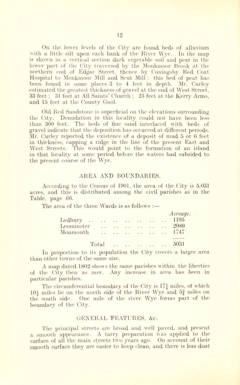 On the lower levels of the City are found beds of alluvium with a little silt upon each bank of the River Wye. In the map is shown in a vertical section dark vegetable soil and peat in the lower part of the City traversed by the Monkmoor Brook at the northern end of Edgar Street, thence by Coningsby Red Coat Hospital to Monkmoor Mill and Scut Mill ; this bed of peat has been found in some places 3 to 4 feet in depth. Mr. Curley estimated the greatest thickness of gravel at the end of West Street, 33 feet ; 31 feet at All Saints’ Church ; 25 feet at the Kerry Arms, and 15 feet at the County Gaol. Old Red Sandstone is superficial on the elevations surrounding the City. Denudation in this locality could not have been less than 300 feet. The beds of fine sand interlaced with beds of gravel indicate that the deposition has occurred at different periods. Mr. Curley reported the existence of a deposit of mud 5 or 6 feet in thickness, capping a ridge in the line of the present East and West Streets. This would point to the formation of an island in that locality at some period before the waters had subsided to the present course of the Wye. AREA AND BOUNDARIES. According to the Census of 1901, the area of the City is 5,031 acres, and this is distributed among the civil parishes as in the Table, page 66. The area of the three Wards is as follows :— Acreage. Ledbury 1195 Leominster 2089 Monmouth 1747 Total 5031 In proportion to its population the City covers a larger area than other towns of the same size. A map dated 1802 shows the same parishes within the liberties of the City then as now. Any increase in area lias been in particular parishes. The circumferential boundary of the City is 17} miles, of which 10} miles lie on the north side of the River Wye and 5} miles on the south side. One mile of the river Wye forms part of the boundary of the City. GENERAL FEATURES, &c. The principal streets are broad and well paved, and present a smooth appearance. A tarry preparation was applied to the surface of all the main streets two years ago. On account of their smooth surface they are easier to keep clean, and there is less dust