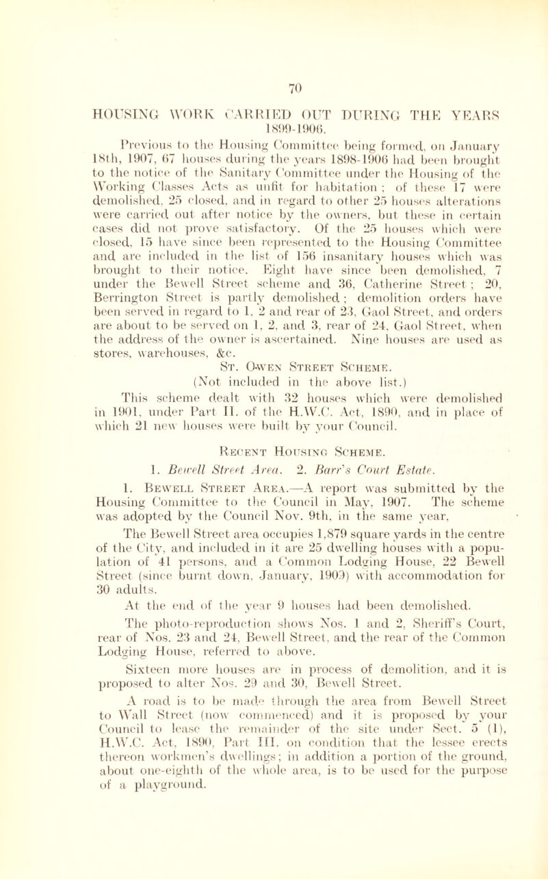 HOUSING WORK CARRIED OUT DURING THE YEARS 1899-1906. Previous to the Housing Committee being formed, on January 18th, 1907, (57 houses during the years 1898-1906 had been brought to the notice of the Sanitary Committee under the Housing of the Working Classes Acts as unfit for habitation ; of these 17 were demolished. 25 closed, and in regard to other 25 houses alterations were carried out after notice by the owners, but these in certain cases did not prove satisfactory. Of the 25 houses which were closed, 15 have since been represented to the Housing Committee and are included in the list of 156 insanitary houses which was brought to their notice. Eight have since been demolished, 7 under the Bewell Street scheme and 36, Catherine Street ; 20, Berrington Street is partly demolished. ; demolition orders have been served in regard to 1, 2 and rear of 23, Gaol Street, and orders are about to be served on 1, 2, and 3, rear of 24. Gaol Street, when the address of the owner is ascertained. Nine houses are used as stores, warehouses, &c. St. Gwen Street Scheme. (Not included in the above list.) This scheme dealt with 32 houses which were demolished in 1901, under Part II. of the H..W.C. Act, 1890, and in place of which 21 new houses were built by your Council. Recent Housing Scheme. 1. Bewell Street Area. 2. Barr's Court Estate. 1. Bewell Street Area.—A report was submitted by the Housing Committee to the Council in May, 1907. The scheme was adopted by the Council Nov. 9th, in the same year, The Bewell Street area occupies 1,879 square yards in the centre of the City, and included in it are 25 dwelling houses with a popu- lation of 41 persons, and a Common Lodging House, 22 Bewell Street (since burnt down, January, 1909) with accommodation for 30 adults. At the end of the year 9 houses had been demolished. The photo-reproduction shows Nos. 1 and 2, Sheriff’s Court, rear of Nos. 23 and 24, Bewell Street, and the rear of the Common Lodging House, referred to above. Sixteen more houses are in process of demolition, and it is proposed to alter Nos. 29 and 30, Bewell Street. A road is to be made through the area from Bewell Street to Wall Street (now commenced) and it is proposed by your Council to lease the remainder of the site under Sect. 5 (1), H.W.C. Act, 1890, Part 111. on condition that the lessee erects thereon workmen’s dwellings; in addition a portion of the ground, about one-eighth of the whole area, is to be used for the purpose of a playground.