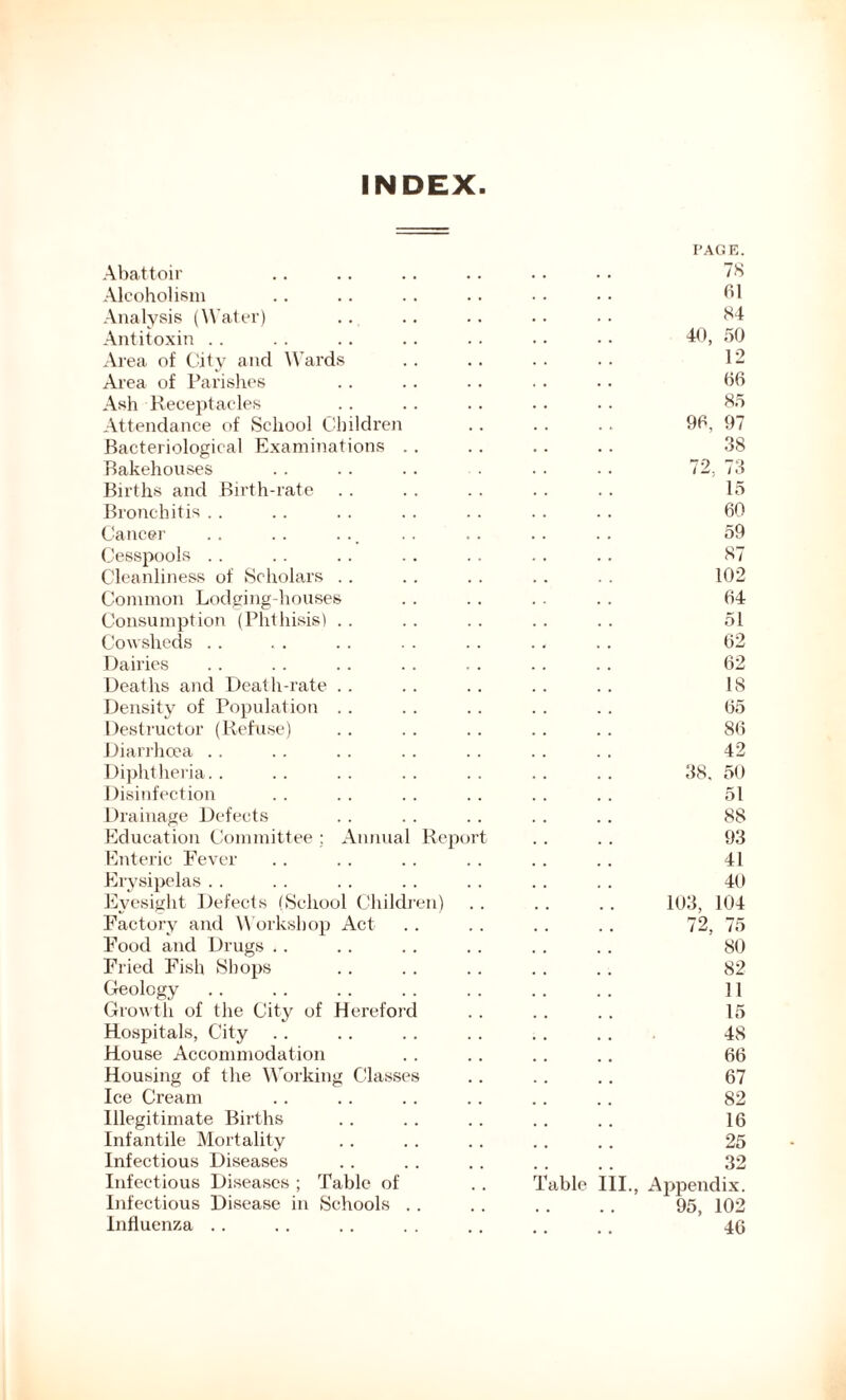 INDEX Abattoir Alcoholism Analysis (Water) Antitoxin Area of City and Wards Area of Parishes Ash Receptacles Attendance of School Children Bacteriological Examinations Bakehouses Births and Birth-rate Bronchitis Cancer Cesspools Cleanliness of Scholars Common Lodging-houses Consumption (Phthisis) Cowsheds Dairies Deaths and Death-rate Density of Population Destructor (Refuse) Diarrhoea Diphtheria. . Disinfection Drainage Defects Education Committee ; Annual Report Enteric Fever Erysipelas Eyesight Defects (School Children) Factory and Workshop Act Food and Drugs Fried Fish Shops Geology Growth of the City of Hereford Hospitals, City House Accommodation Housing of the Working Classes Ice Cream Illegitimate Births Infantile Mortality Infectious Diseases Infectious Diseases ; Table of Infectious Disease in Schools . . Influenza able 40, 90, >9 7? III. PAGE. 78 61 84 50 12 66 85 97 38 73 15 60 59 87 102 64 51 62 62 18 65 86 42 50 51 88 93 41 40 104 75 80 82 11 15 48 66 67 82 16 25 32 Appendix. 95, 102 46 38. 5( 103, 72,