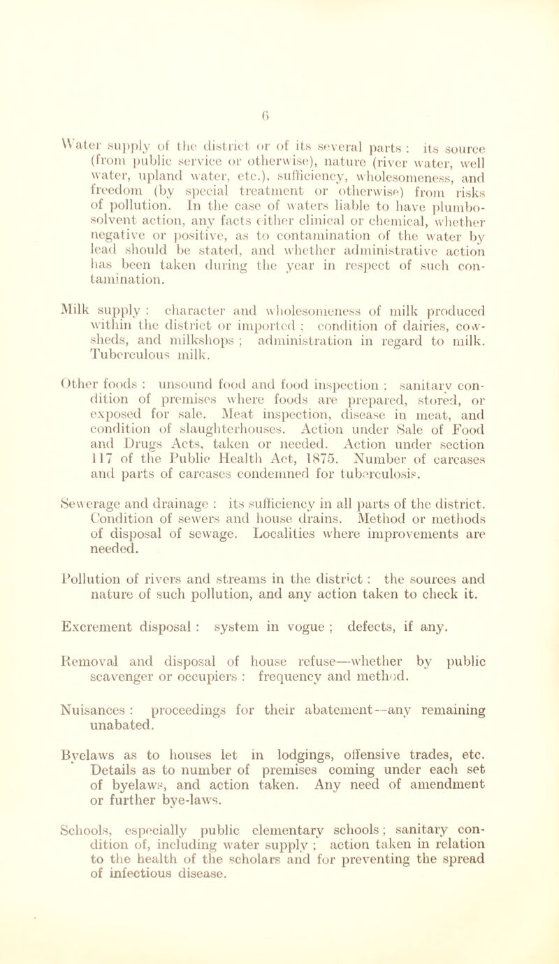 Water supply of the district or of its several parts: its source (from public service or otherwise), nature (river water, well water, upland water, etc.), sufficiency, wholesomeness, and freedom (by special treatment or otherwise) from risks of pollution. In the case of waters liable to have plumbo- solvent action, any facts cither clinical or chemical, whether negative or positive, as to contamination of the water by lead should be stated, and whether administrative action has been taken during the year in respect of such con- tamination. Milk supply : character and wholesomeness of milk produced within the district or imported ; condition of dairies, cow- sheds, and milkshops ; administration in regard to milk. Tuberculous milk. Other foods : unsound food and food inspection : sanitarv con- dition of premises where foods are prepared, stored, or exposed for sale. Meat inspection, disease in meat, and condition of slaughterhouses. Action under Sale of Food and Drugs Acts, taken or needed. Action under section 117 of the Public Health Act, 1875. Number of carcases and parts of carcases condemned for tuberculosis. Sewerage and drainage : its sufficiency in all parts of the district. Condition of sewers and house drains. Method or methods of disposal of sewage. Localities where improvements are needed. Pollution of rivers and streams in the district: the sources and nature of such pollution, and any action taken to check it. Excrement disposal: system in vogue ; defects, if any. Removal and disposal of house refuse—whether bv public scavenger or occupiers : frequency and method. Nuisances : proceedings for their abatement--any remaining unabated. Byelaws as to houses let in lodgings, olfensive trades, etc. Details as to number of premises coming under each set of byelaws, and action taken. Any need of amendment or further bye-laws. Schools, especially public elementary schools; sanitary con- dition of, including water supply ; action taken in relation to the health of the scholars and for preventing the spread of infectious disease.