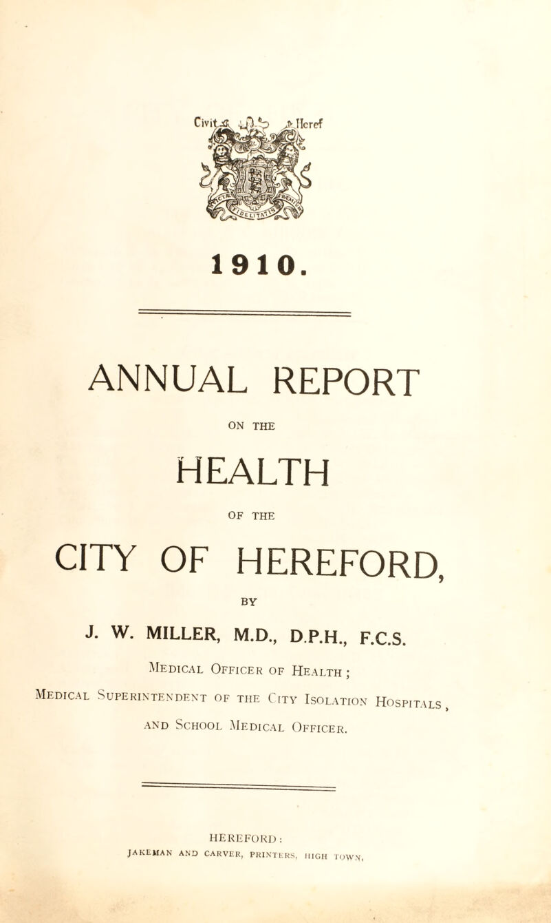 1910. ANNUAL REPORT ON THE HEALTH OF THE CITY OF HEREFORD, BY J. W. MILLER, M.D., D.P.H., F.C.S. Medical Officer of Health ; Medical Superintendent of the City Isolation Hospitals, and School Medical Officer. HEREFORD: JAKEMAN AND CARVER, PRINTERS, HIGH TOWN,