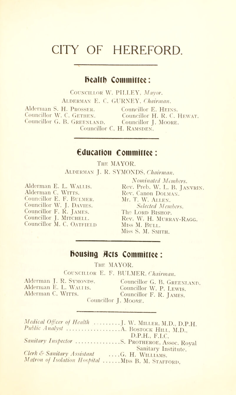 CITY OF HEREFORD health Committee: Councillor \V. PILLEY, Mayor. Alderman E. C. GURNEY, Chairman. Alderman S. H. Prosser. Councillor E. Heins. ( ouncillor W. C. Getiien. Councillor H. R. ('. Hewat. Councillor G. B. Greenland. Councillor J. Moore. Councillor C. H. Ramsden. education Committee: The MAYOR. Alderman J. R. SYMONDS, Chairman. Alderman E. L. Wallis. Alderman C. Witts. Councillor E. F. Bui.mer. Councillor W. J. Davies. Councillor F. R. James. Councillor J. Mitchell. Councillor M. C. Oatfield Nominated Members. Rev. Preb. W. L. B. Janvrin. Rev. Canon Dolman. Mr. T. \\r. Allen. Selected Members. The Lord Bishop. Rev. W. H. Murray-Ragg. Miss M. Bull. Miss S. M. Smith. housing Acts Committee: The MAYOR. Councillor E. F. BULMER, Chairman. Alderman J. R. Symonds. Councillor G. B. Greenland. Alderman E. L. Wait is. Councillor W. P. Lewis. Alderman C. Witts. Councillor F. R. James. Councillor J. Moore. Medical Officer of Health ]. W. Miller, M.D.. D.P.H Public Analyst A. Bostock Hill, M D D.P.H., F.I.C. Sanitary Inspector S. Protheroe, Assoc. Royal . Sanitary Institute. ' (lerk & Sanitary Assistant ... .G. H. Williams.