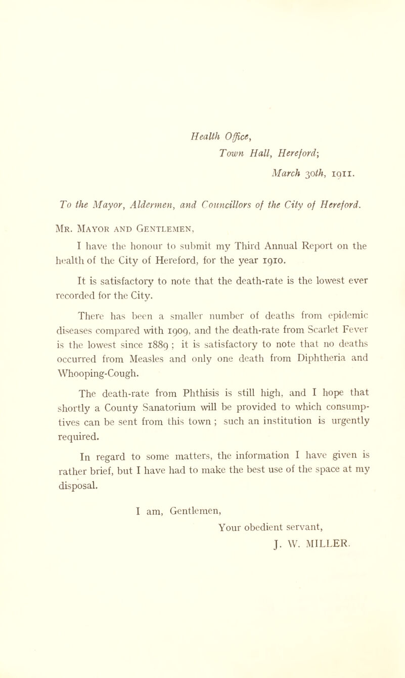 Health Office, Town Hall, Hereford-, March 30th, iqii. To the Mayor, Aldermen, and Councillors of the City of Hereford. Mr. Mayor and Gentlemen, I have the honour to submit my Third Annual Report on the health of the City of Hereford, for the year 1910. It is satisfactory to note that the death-rate is the lowest ever recorded for the City. There has been a smaller number of deaths from epidemic diseases compared with 1909, and the death-rate from Scarlet Fever is the lowest since 1889 ; it is satisfactory to note that no deaths occurred from Measles and only one death from Diphtheria and Whooping-Cough. The death-rate from Phthisis is still high, and I hope that shortly a County Sanatorium will be provided to which consump- tives can be sent from this town ; such an institution is urgently required. In regard to some matters, the information I have given is rather brief, but I have had to make the best use of the space at my disposal. I am, Gentlemen, Your obedient servant, J. W. MILLER.