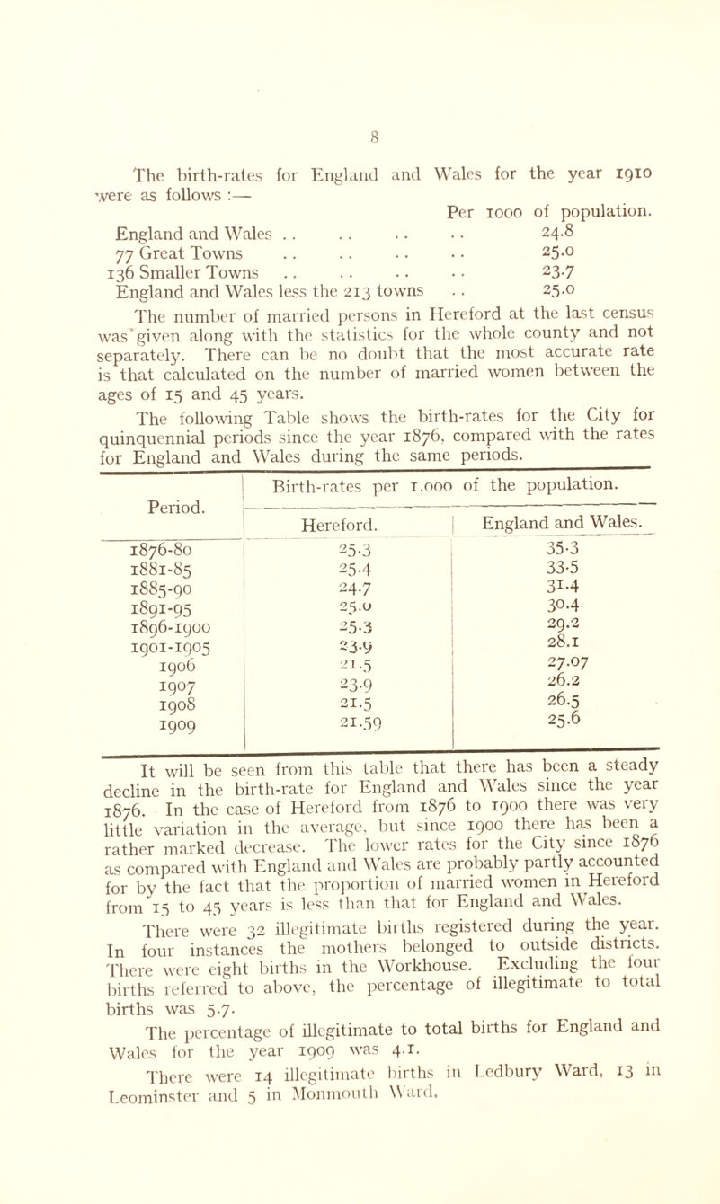 The birth-rates for England and Wales for the year 1910 were as follows :— England and Wales 77 Great Towns 136 Smaller Towns England and Wales less the 213 towns Per 1000 of population. 24.8 25.0 23.7 25.0 The number of married persons in Hereford at the last census was given along with the statistics for the whole county and not separately. There can be no doubt that the most accurate rate is that calculated on the number of married women between the ages of 15 and 45 years. The following Table shows the birth-rates for the City for quinquennial periods since the year 1876, compared with the rates for England and Wales during the same periods. Period. Birth-rates per Hereford. 1876-80 25-3 1881-85 254 1885-90 24.7 1891-95 25.0 1896-1900 25-3 1901-1905 23-9 1906 21-5 1907 23-9 1908 21.5 1909 21.59 1.000 of the population. England and Wales. ~35-3 33-5 31-4 304 29.2 28.1 27.07 26.2 26.5 25.6 It will be seen from this table that there has been a steady decline in the birth-rate for England and \\ ales since the year 1876. In the case of Hereford from 1876 to 1900 there was very little variation in the average, but since 1900 theie has been a rather marked decrease. The lower rates for the City since 1870 as compared with England and Wales are probably partly accounted for by the fact that tire proportion of married women in Hereford from 15 to 45 years is less than that for England and Wales. There were 32 illegitimate births registered during the year. In four instances the mothers belonged to outside distiicts. There were eight births in the Workhouse. Excluding the four births referred to above, the percentage of illegitimate to total births was 5.7. The percentage of illegitimate to total biiths for England and Wales for the year 1909 was 4.1. There were 14 illegitimate births in Ledbury Ward, 13 in Leominster and 5 in Monmouth Ward.