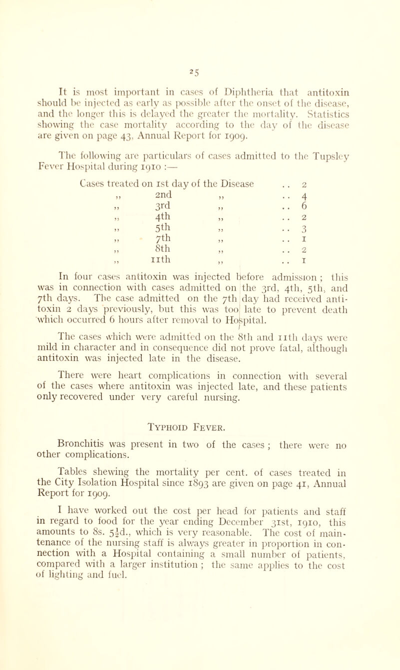 It is most important in cases of Diphtheria that antitoxin should be injected as early as possible after the onset of the disease, and the. longer this is delayed the greater the mortality. Statistics showing the case mortality according to the day of the disease are given on page 43, Annual Report for 1909. The following are particulars of cases admitted to the Tupsley Fever Hospital during 1910 :— Cases treated on 1st day of the Disease .. 2 1, 2nd „ .. 4 3rd .. 6 4th ,, . . 2 .. 5th „ .. 3 » 7th » •. 1 „ 8th „ . . 2 » nth „ ..1 In four cases antitoxin was injected before admission ; this was in connection with cases admitted on the 3rd, 4th, 5th, and 7th days. The case admitted on the 7th day had received anti- toxin 2 days previously, but this was too late to prevent death which occurred 6 hours after removal to Hospital. The cases which were admitted on the 8th and nth days were mild in character and in consequence did not prove fatal, although antitoxin was injected late in the disease. There were heart complications in connection with several of the cases where antitoxin was injected late, and these patients only recovered under very careful nursing. Typhoid Fever. Bronchitis was present in two of the cases ; there were 110 other complications. Tables shewing the mortality per cent, of cases treated in the City Isolation Hospital since 1893 are given on page 41, Annual Report for 1909. I have worked out the cost per head for patients and staff in regard to food for the year ending December 31st, 1910, this amounts to 8s. 5ld., which is very reasonable. The cost of main- tenance of the nursing staff is always greater in proportion in con- nection with a Hospital containing a small number of patients, compared with a larger institution ; the same applies to the cost of lighting and fuel.